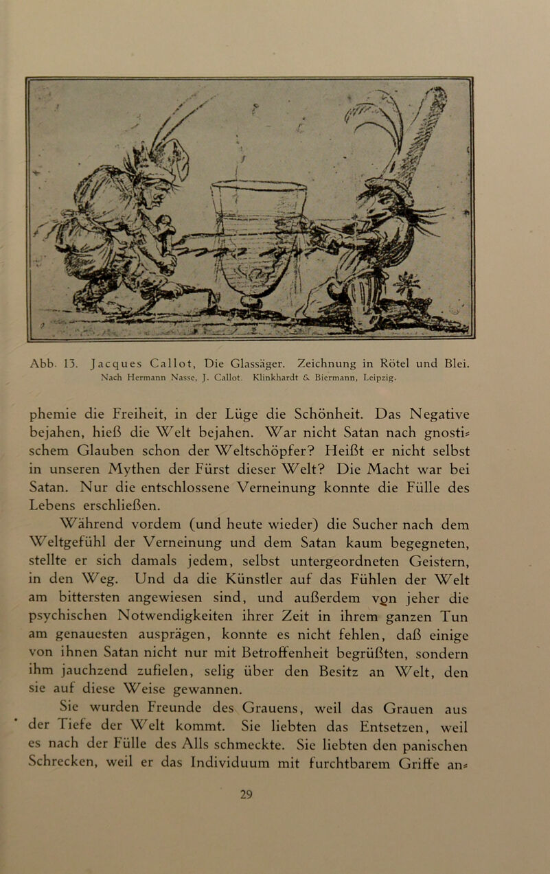 Abb. 13. Jacques Callot, Die Glassäger. Zeichnung in Rötel und Blei. Nach Hermann Nasse, J. Callot. Klinkhardt 6. Biermann, Leipzig. phemie die Freiheit, in der Lüge die Schönheit. Das Negative bejahen, hieß die Welt bejahen. War nicht Satan nach gnostb schem Glauben schon der Weltschöpfer? Heißt er nicht selbst in unseren Mythen der Fürst dieser Welt? Die Macht war bei Satan. Nur die entschlossene Verneinung konnte die Fülle des Lebens erschließen. Während vordem (und heute wieder) die Sucher nach dem Weltgefühl der Verneinung und dem Satan kaum begegneten, stellte er sich damals jedem, selbst untergeordneten Geistern, in den Weg. Und da die Künstler auf das Fühlen der Welt am bittersten angewiesen sind, und außerdem v^n jeher die psychischen Notwendigkeiten ihrer Zeit in ihrem ganzen Tun am genauesten ausprägen, konnte es nicht fehlen, daß einige von ihnen Satan nicht nur mit Betroffenheit begrüßten, sondern ihm jauchzend zufielen, selig über den Besitz an Welt, den sie auf diese Weise gewannen. Sie wurden Freunde des Grauens, weil das Grauen aus der liefe der Welt kommt. Sie liebten das Entsetzen, weil es nach der Fülle des Alls schmeckte. Sie liebten den panischen Schrecken, weil er das Individuum mit furchtbarem Griffe an*