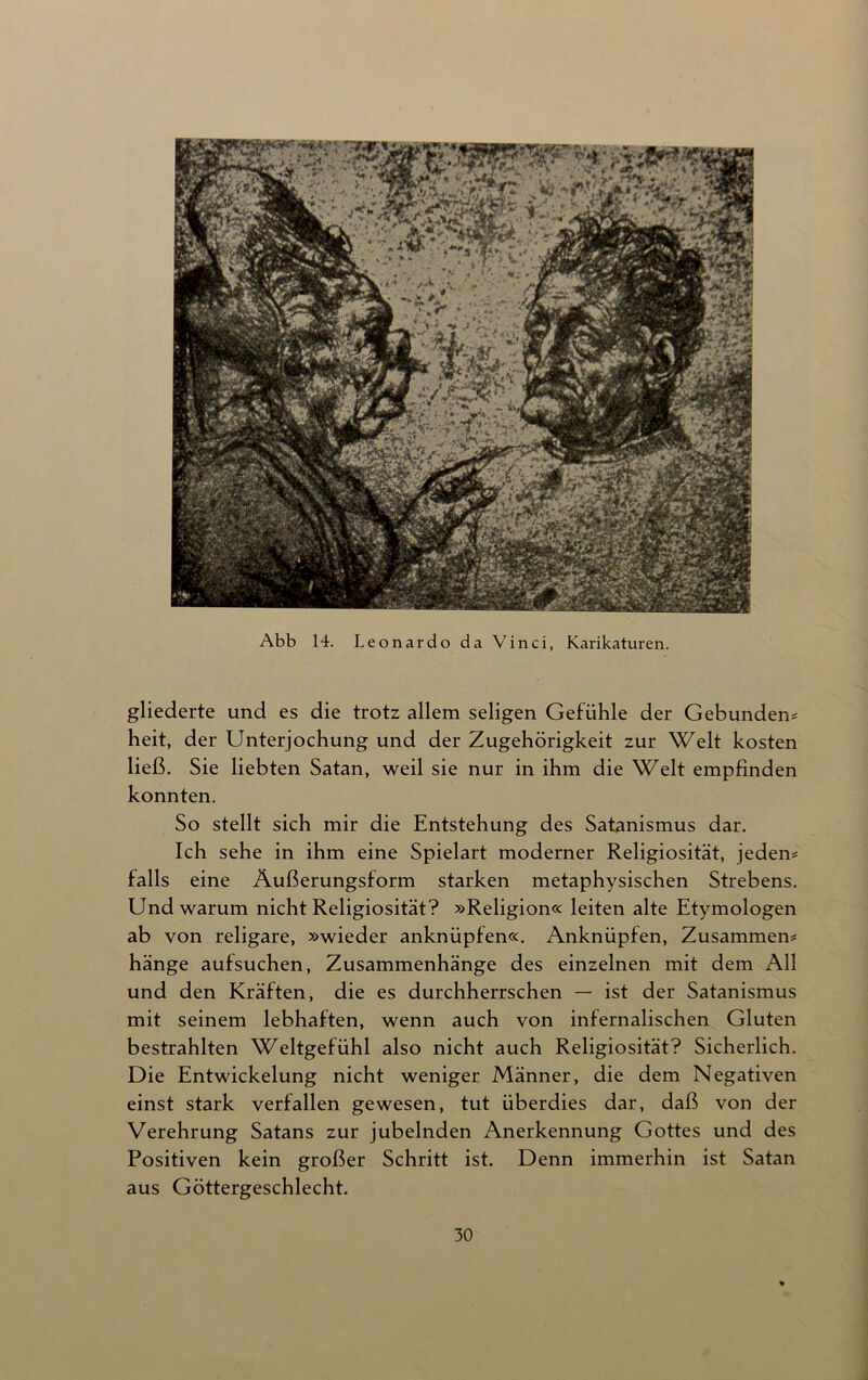 Abb 14. Leonardo da Vinci, Karikaturen. gliederte und es die trotz allem seligen Gefühle der Gebunden* heit, der Unterjochung und der Zugehörigkeit zur Welt kosten ließ. Sie liebten Satan, weil sie nur in ihm die Welt empfinden konnten. So stellt sich mir die Entstehung des Satanismus dar. Ich sehe in ihm eine Spielart moderner Religiosität, jeden* falls eine Äußerungsform starken metaphysischen Strebens. Und warum nicht Religiosität? »Religion« leiten alte Etymologen ab von religare, »wieder anknüpfen«. Anknüpfen, Zusammen* hänge aufsuchen, Zusammenhänge des einzelnen mit dem All und den Kräften, die es durchherrschen — ist der Satanismus mit seinem lebhaften, wenn auch von infernalischen Gluten bestrahlten Weltgefühl also nicht auch Religiosität? Sicherlich. Die Entwickelung nicht weniger Männer, die dem Negativen einst stark verfallen gewesen, tut überdies dar, daß von der Verehrung Satans zur jubelnden Anerkennung Gottes und des Positiven kein großer Schritt ist. Denn immerhin ist Satan aus Göttergeschlecht.