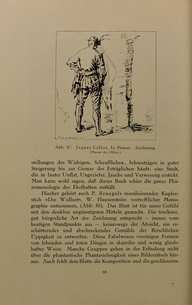 Abb. 47. Jaques Callot, Le Pisseur. Zeichnung. (Mussee des Offices.) Stellungen des Widrigen, Scheußlichen, Schmutzigen in guter Steigerung bis zur Grenze des Erträglichen häuft: eine Stadt, die in lauter Unflat, Ungeziefer, Jauche und Verwesung erstickt. Man kann wohl sagen, daß dieses Buch schier die ganze Phä* nomenologie des Ekelhaften enthält. Hierher gehört auch P. Bruegels moralisierender Kupfer* stich »Die Wollust«, W. Hausensteins vortrefflicher Mono* graphie entnommen, (Abb. 50). Das Blatt ist für unser Gefühl mit den denkbar ungünstigsten Mitteln gemacht. Die trockene, gut bürgerliche Art der Zeichnung entspricht — immer vom heutigen Standpunkte aus — keineswegs der Absicht, ein er* schütterndes und abschreckendes Gemälde der fleischlichen Üppigkeit zu entwerfen. Diese Fabelwesen vereinigen Formen von lebenden und toten Dingen in skurriler und wenig glaub* hafter Weise. Manche Gruppen gehen in der Erfindung nicht über die phantastische Phantasielosigkeit eines Bilderrätsels hin* aus. Auch fehlt dem Blatte die Komposition und die geschlossene