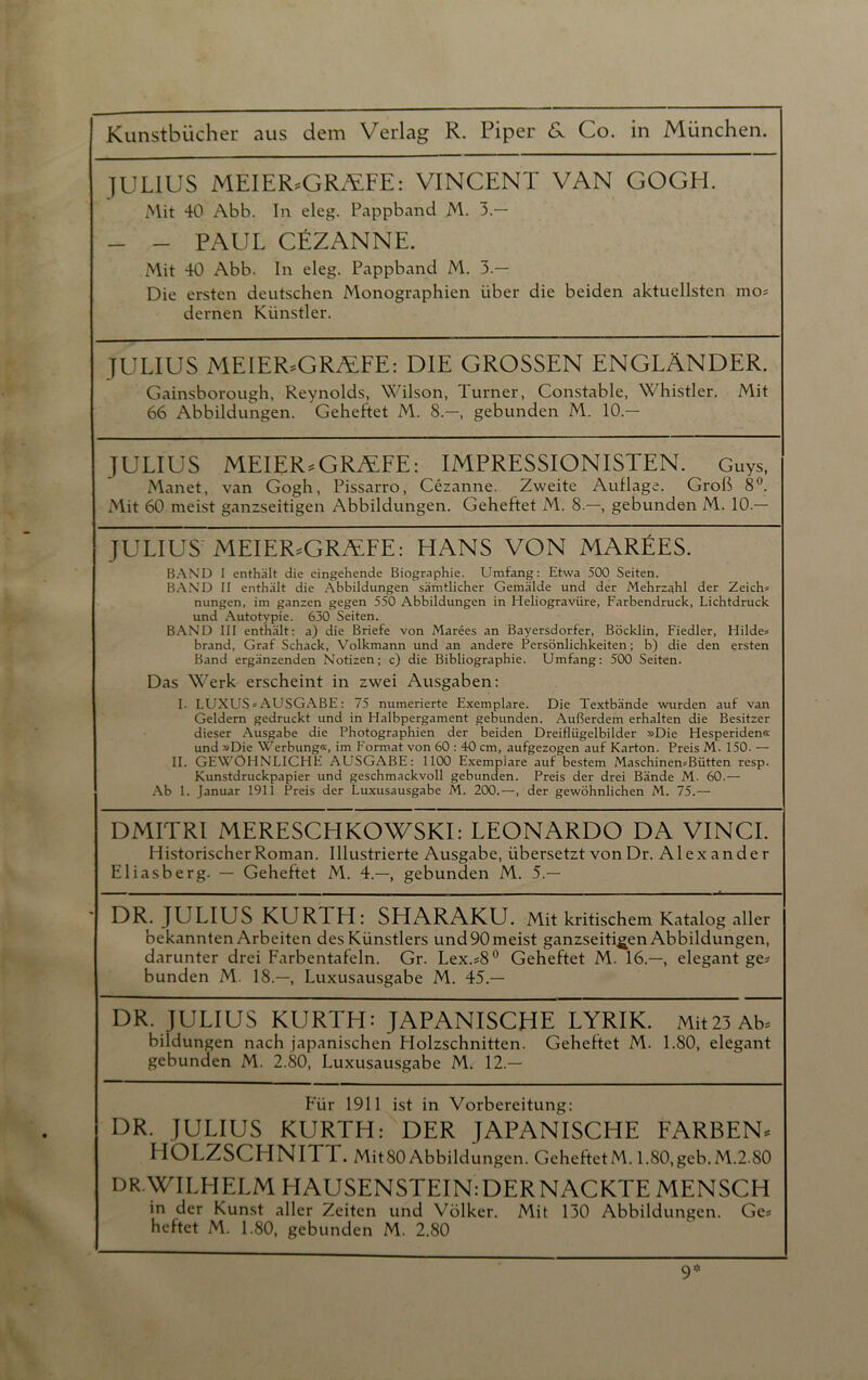 JULIUS MEIERsGRÄFE: VINCENT VAN GOGH. Mit 40 Abb. In eleg. Pappband M. 3.— - - PAUL CEZANNE. Mit 40 Abb. In eleg. Pappband M. 3.— Die ersten deutschen Monographien über die beiden aktuellsten mo? dernen Künstler. JULIUS MElERsGR/EFE: DIE GROSSEN ENGLÄNDER. Gainsborough, Reynolds, Wilson, Turner, Constable, Whistler. Mit 66 Abbildungen. Geheftet M. 8.—, gebunden M. 10.— JULIUS MEIER,GRALFE: IMPRESSIONISTEN. Guys, Manet, van Gogh, Pissarro, Cezanne. Zweite Aullage. Groß 8°. Mit 60 meist ganzseitigen Abbildungen. Geheftet M. 8.—, gebunden M. 10.— JULIUS MEIER,GRä:FE: HANS VON MAREES. BAND I enthält die eingehende Biographie. Umfang: Etwa 500 Seiten. BAND II enthält die Abbildungen sämtlicher Gemälde und der Mehrzahl der Zeich* nungen, im ganzen gegen 550 Abbildungen in Heliogravüre, Farbendruck, Lichtdruck und Autotypie. 630 Seiten. BAND III enthält: a) die Briefe von Marees an Bayersdorfer, Böcklin, Fiedler, Hildes brand, Graf Schack, Volkmann und an andere Persönlichkeiten; b) die den ersten Band ergänzenden Notizen; c) die Bibliographie. Umfang: 500 Seiten. Das Werk erscheint in zwei Ausgaben: I. LUXUS* AUSGABE: 75 numerierte Exemplare. Die Textbände wurden auf van Geldern gedruckt und in Halbpergament gebunden. Außerdem erhalten die Besitzer dieser Ausgabe die Photographien der beiden Dreiflügelbilder »Die Hesperiden« und »Die Werbung«, im Format von 60 : 40 cm, aufgezogen auf Karton. Preis M. 150. — II. GEWÖHNLICHE AUSGABE: 1100 Exemplare auf bestem Maschinen*Bütten resp. Kunstdruckpapier und geschmackvoll gebunden. Preis der drei Bände M. 60.— Ab 1. Januar 1911 Preis der Luxusausgabe M. 200.—, der gewöhnlichen M. 75.— DMITRI MERESCHKOWSKI: LEONARDO DA VINCI. Historischer Roman. Illustrierte Ausgabe, übersetzt von Dr. Alexander Eliasberg. — Geheftet M. 4.—, gebunden M. 5.— DR. JULIUS KURTH: SHARAKU. Mit kritischem Katalog aller bekannten Arbeiten des Künstlers und 90 meist ganzseitigen Abbildungen, darunter drei Farbentafeln. Gr. Lex.#8° Geheftet M. 16.—, elegant ge? bunden M. 18.—, Luxusausgabe M. 45.— DR. JULIUS KURTH: JAPANISCHE LYRIK. Mit23 Ab? bildungen nach japanischen Holzschnitten. Geheftet M. 1.80, elegant gebunden M. 2.80, Luxusausgabe M. 12.— Für 1911 ist in Vorbereitung: DR. JULIUS KURJH: DER JAPANISCHE FARBEN« IIOLZSCHNITT. Mit80 Abbildungen. GeheftetM. 1.80,geb.M.2.S0 DR.WILHELM HAUSENSTEIN:DERNACKTE MENSCH in der Kunst aller Zeiten und Völker. Mit 130 Abbildungen. Ge? heftet M. 1.80, gebunden M. 2.80 9