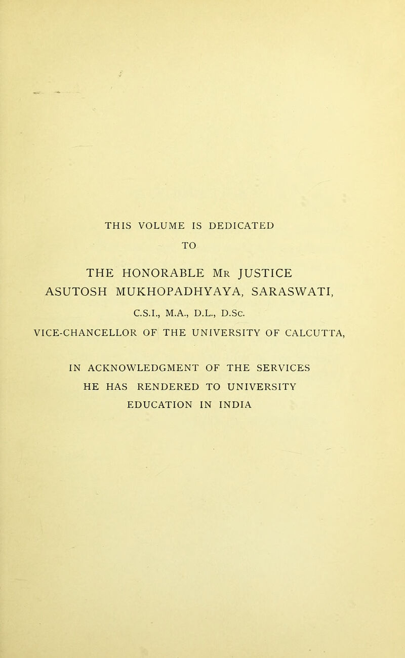 THIS VOLUME IS DEDICATED TO THE HONORABLE Mr JUSTICE ASUTOSH MUKHOPADHYAYA, SARASWATI, C.S.I., M.A., D.L., D.Sc. VICE-CHANCELLOR OF THE UNIVERSITY OF CALCUTTA, IN ACKNOWLEDGMENT OF THE SERVICES HE HAS RENDERED TO UNIVERSITY EDUCATION IN INDIA