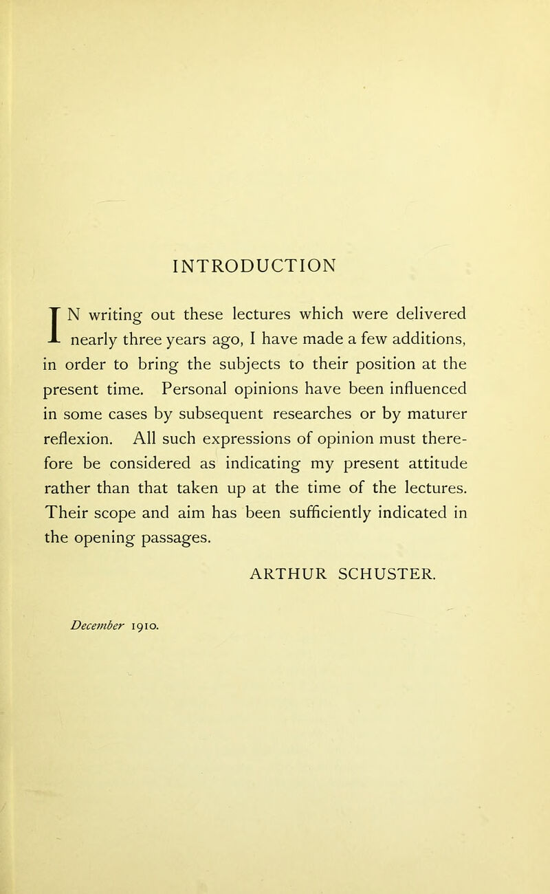 INTRODUCTION IN writing out these lectures which were delivered nearly three years ago, I have made a few additions, in order to bring the subjects to their position at the present time. Personal opinions have been influenced in some cases by subsequent researches or by maturer reflexion. All such expressions of opinion must there- fore be considered as indicating my present attitude rather than that taken up at the time of the lectures. Their scope and aim has been sufficiently indicated in the opening passages. ARTHUR SCHUSTER. December 1910.