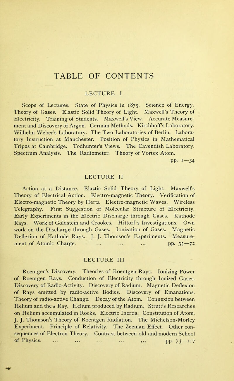 TABLE OF CONTENTS LECTURE I Scope of Lectures. State of Physics in 1875. Science of Energy. Theory of Gases. Elastic Solid Theory of Light. Maxwell’s Theory of Electricity. Training of Students. Maxwell’s View. Accurate Measure- ment and Discovery of Argon. German Methods. Kirchhoff’s Laboratory. Wilhelm Weber’s Laboratory. The Two Laboratories of Berlin. Labora- tory Instruction at Manchester. Position of Physics in Mathematical Tripos at Cambridge. Todhunter’s Views. The Cavendish Laboratory. Spectrum Analysis. The Radiometer. Theory of Vortex Atom. PP- '—34 LECTURE II Action at a Distance. Elastic Solid Theory of Light. Maxwell’s Theory of Electrical Action. Electro-magnetic Theory. Verification of Electro-magnetic Theory by Hertz. Electro-magnetic Waves. Wireless Telegraphy. First Suggestion of Molecular Structure of Electricity. Early Experiments in the Electric Discharge through Gases. Kathode Rays. Work of Goldstein and Crookes. Hittorf’s Investigations. Own work on the Discharge through Gases. Ionization of Gases. Magnetic Deflexion of Kathode Rays. J. J. Thomson’s Experiments. Measure- ment of Atomic Charge. ... ... ... pp. 35—72 LECTURE III Roentgen’s Discovery. Theories of Roentgen Rays. Ionizing Power of Roentgen Rays. Conduction of Electricity through Ionized Gases. Discovery of Radio-Activity. Discovery of Radium. Magnetic Deflexion of Rays emitted by radio-active Bodies. Discovery of Emanations. Theory of radio-active Change. Decay of the Atom. Connexion between Helium and the a Ray. Helium produced by Radium. Strutt’s Researches on Helium accumulated in Rocks. Electric Inertia. Constitution of Atom. J. J. Thomson’s Theory of Roentgen Radiation. The Michelson-Morley Experiment Principle of Relativity. The Zeeman Effect. Other con- sequences of Electron Theory. Contrast between old and modern School of Physics. ... ... ... ... ... pp. 73—117