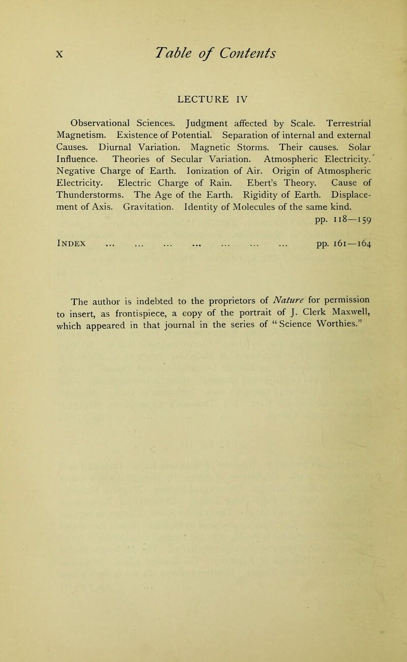 LECTURE IV Observational Sciences. Judgment affected by Scale. Terrestrial Magnetism. Existence of Potential. Separation of internal and external Causes. Diurnal Variation. Magnetic Storms. Their causes. Solar Influence. Theories of Secular Variation. Atmospheric Electricity. Negative Charge of Earth. Ionization of Air. Origin of Atmospheric Electricity. Electric Charge of Rain. Ebert’s Theory. Cause of Thunderstorms. The Age of the Earth. Rigidity of Earth. Displace- ment of Axis. Gravitation. Identity of Molecules of the same kind. pp. 118—159 Index pp. 161—164 The author is indebted to the proprietors of Nature for permission to insert, as frontispiece, a copy of the portrait of J. Clerk Maxwell, which appeared in that journal in the series of “ Science Worthies.”