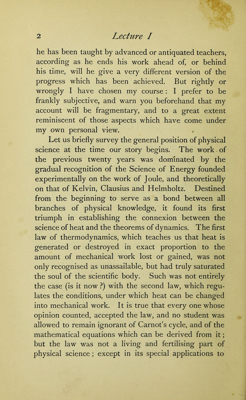 he has been taught by advanced or antiquated teachers, according as he ends his work ahead of, or behind his time, will he give a very different version of the progress which has been achieved. But rightly or wrongly I have chosen my course : I prefer to be frankly subjective, and warn you beforehand that my account will be fragmentary, and to a great extent reminiscent of those aspects which have come under my own personal view. Let us briefly survey the general position of physical science at the time our story begins. The work of the previous twenty years was dominated by the gradual recognition of the Science of Energy founded experimentally on the work of Joule, and theoretically on that of Kelvin, Clausius and Helmholtz. Destined from the beginning to serve as a bond between all branches of physical knowledge, it found its first triumph in establishing the connexion between the science of heat and the theorems of dynamics. The first law of thermodynamics, which teaches us that heat is generated or destroyed in exact proportion to the amount of mechanical work lost or gained, was not only recognised as unassailable, but had truly saturated the soul of the scientific body. Such was not entirely the case (is it now ?) with the second law, which regu- lates the conditions, under which heat can be changed into mechanical work. It is true that every one whose opinion counted, accepted the law, and no student was allowed to remain ignorant of Carnot’s cycle, and of the mathematical equations which can be derived from it; but the law was not a living and fertilising part of physical science ; except in its special applications to