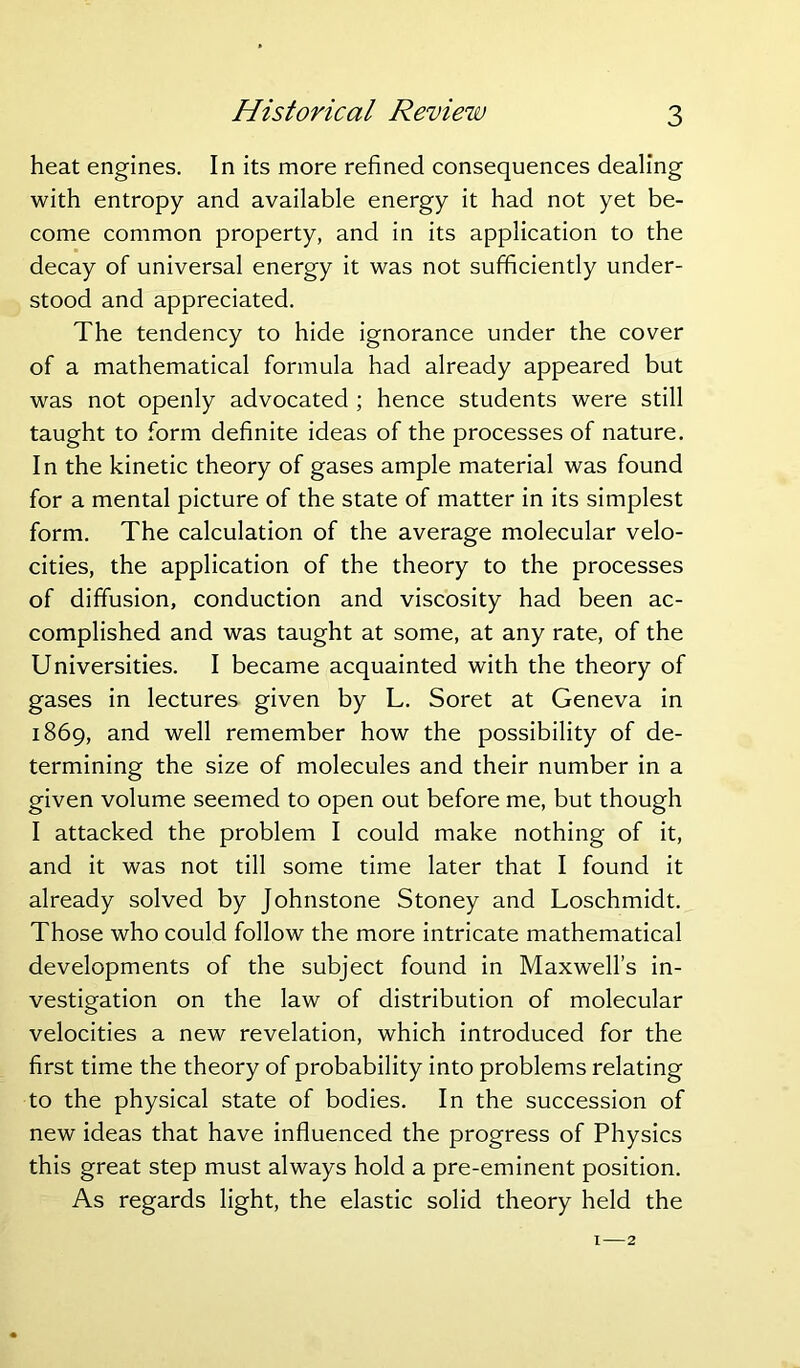 Historical Review heat engines. In its more refined consequences dealing with entropy and available energy it had not yet be- come common property, and in its application to the decay of universal energy it was not sufficiently under- stood and appreciated. The tendency to hide ignorance under the cover of a mathematical formula had already appeared but was not openly advocated ; hence students were still taught to form definite ideas of the processes of nature. In the kinetic theory of gases ample material was found for a mental picture of the state of matter in its simplest form. The calculation of the average molecular velo- cities, the application of the theory to the processes of diffusion, conduction and viscosity had been ac- complished and was taught at some, at any rate, of the Universities. I became acquainted with the theory of gases in lectures given by L. Soret at Geneva in 1869, and well remember how the possibility of de- termining the size of molecules and their number in a given volume seemed to open out before me, but though I attacked the problem I could make nothing of it, and it was not till some time later that I found it already solved by Johnstone Stoney and Loschmidt. Those who could follow the more intricate mathematical developments of the subject found in Maxwell’s in- vestigation on the law of distribution of molecular velocities a new revelation, which introduced for the first time the theory of probability into problems relating to the physical state of bodies. In the succession of new ideas that have influenced the progress of Physics this great step must always hold a pre-eminent position. As regards light, the elastic solid theory held the