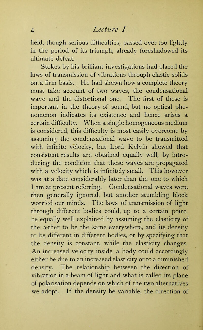 field, though serious difficulties, passed over too lightly in the period of its triumph, already foreshadowed its ultimate defeat. Stokes by his brilliant investigations had placed the laws of transmission of vibrations through elastic solids on a firm basis. He had shewn how a complete theory must take account of two waves, the condensational wave and the distortional one. The first of these is important in the theory of sound, but no optical phe- nomenon indicates its existence and hence arises a certain difficulty. When a single homogeneous medium is considered, this difficulty is most easily overcome by assuming the condensational wave to be transmitted with infinite velocity, but Lord Kelvin shewed that consistent results are obtained equally well, by intro- ducing the condition that these waves are propagated with a velocity which is infinitely small. This however was at a date considerably later than the one to which I am at present referring. Condensational waves were then generally ignored, but another stumbling block worried our minds. The laws of transmission of light through different bodies could, up to a certain point, be equally well explained by assuming the elasticity of the aether to be the same everywhere, and its density to be different in different bodies, or by specifying that the density is constant, while the elasticity changes. An increased velocity inside a body could accordingly either be due to an increased elasticity or to a diminished density. The relationship between the direction of vibration in a beam of light and what is called its plane of polarisation depends on which of the two alternatives we adopt. If the density be variable, the direction of