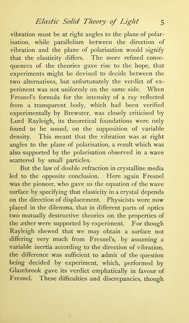 vibration must be at right angles to the plane of polar- isation, while parallelism between the direction of vibration and the plane of polarisation would signify that the elasticity differs. The more refined conse- quences of the theories gave rise to the hope, that experiments might be devised to decide between the two alternatives, but unfortunately the verdict of ex- periment was not uniformly on the same side. When Fresnel’s formula for the intensity of a ray reflected from a transparent body, which had been verified experimentally by Brewster, was closely criticised by Lord Rayleigh, its theoretical foundations were only found to be sound, on the supposition of variable density. This meant that the vibration was at right angles to the plane of polarisation, a result which was also supported by the polarisation observed in a wave scattered by small particles. But the law of double refraction in crystalline media led to the opposite conclusion. Here again Fresnel was the pioneer, who gave us the equation of the wave surface by specifying that elasticity in a crystal depends on the direction of displacement. Physicists were now placed in the dilemma, that in different parts of optics two mutually destructive theories on the properties of the aether were supported by experiment. For though Rayleigh shewed that we may obtain a surface not differing very much from Fresnel’s, by assuming a variable inertia according to the direction of vibration, the difference was sufficient to admit of the question being decided by experiment, which, performed by Glazebrook gave its verdict emphatically in favour of Fresnel. These difficulties and discrepancies, though