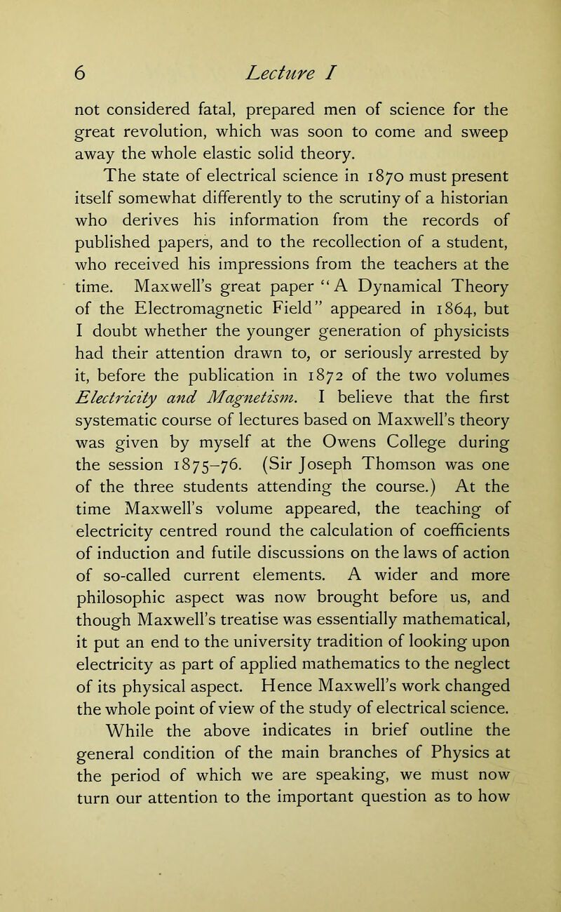 not considered fatal, prepared men of science for the great revolution, which was soon to come and sweep away the whole elastic solid theory. The state of electrical science in 1870 must present itself somewhat differently to the scrutiny of a historian who derives his information from the records of published papers, and to the recollection of a student, who received his impressions from the teachers at the time. Maxwell’s great paper “A Dynamical Theory of the Electromagnetic Field” appeared in 1864, but I doubt whether the younger generation of physicists had their attention drawn to, or seriously arrested by it, before the publication in 1872 of the two volumes Electricity and Magnetism. I believe that the first systematic course of lectures based on Maxwell’s theory was given by myself at the Owens College during the session 1875-76. (Sir Joseph Thomson was one of the three students attending the course.) At the time Maxwell’s volume appeared, the teaching of electricity centred round the calculation of coefficients of induction and futile discussions on the laws of action of so-called current elements. A wider and more philosophic aspect was now brought before us, and though Maxwell’s treatise was essentially mathematical, it put an end to the university tradition of looking upon electricity as part of applied mathematics to the neglect of its physical aspect. Hence Maxwell’s work changed the whole point of view of the study of electrical science. While the above indicates in brief outline the general condition of the main branches of Physics at the period of which we are speaking, we must now turn our attention to the important question as to how