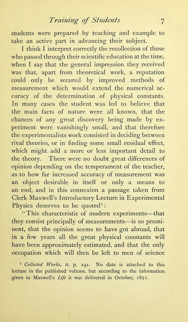 students were prepared by teaching and example to take an active part in advancing their subject. I think I interpret correctly the recollection of those who passed through their scientific education at the time, when I say that the general impression they received was that, apart from theoretical work, a reputation could only be secured by improved methods of measurement which would extend the numerical ac- curacy of the determination of physical constants. In many cases the student was led to believe that the main facts of nature were all known, that the chances of any great discovery being made by ex- periment were vanishingly small, and that therefore the experimentalists work consisted in deciding between rival theories, or in finding some small residual effect, which might add a more or less important detail to the theory. There were no doubt great differences of opinion depending on the temperament of the teacher, as to how far increased accuracy of measurement was an object desirable in itself or only a means to an end, and in this connexion a passage taken from Clerk Maxwell’s Introductory Lecture in Experimental Physics deserves to be quoted1: “ This characteristic of modern experiments—that they consist principally of measurements—is so promi- nent, that the opinion seems to have got abroad, that in a few years all the great physical constants will have been approximately estimated, and that the only occupation which will then be left to men of science 1 Collected Works, n. p. 241. No date is attached to this lecture in the published volume, but according to the information given in Maxwell’s Life it was delivered in October, 1871.