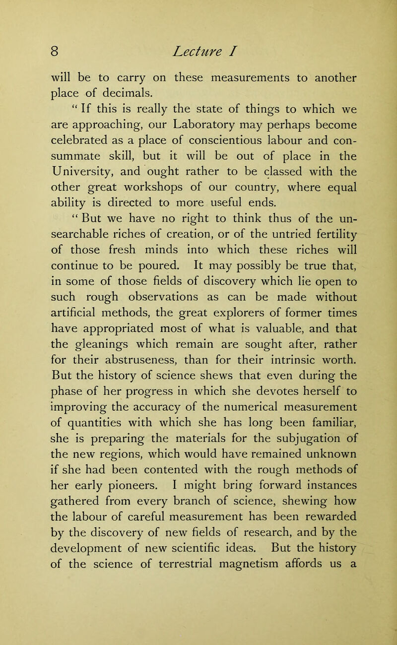 will be to carry on these measurements to another place of decimals. “If this is really the state of things to which we are approaching, our Laboratory may perhaps become celebrated as a place of conscientious labour and con- summate skill, but it will be out of place in the University, and ought rather to be classed with the other great workshops of our country, where equal ability is directed to more useful ends. “ But we have no right to think thus of the un- searchable riches of creation, or of the untried fertility of those fresh minds into which these riches will continue to be poured. It may possibly be true that, in some of those fields of discovery which lie open to such rough observations as can be made without artificial methods, the great explorers of former times have appropriated most of what is valuable, and that the gleanings which remain are sought after, rather for their abstruseness, than for their intrinsic worth. But the history of science shews that even during the phase of her progress in which she devotes herself to improving the accuracy of the numerical measurement of quantities with which she has long been familiar, she is preparing the materials for the subjugation of the new regions, which would have remained unknown if she had been contented with the rough methods of her early pioneers. I might bring forward instances gathered from every branch of science, shewing how the labour of careful measurement has been rewarded by the discovery of new fields of research, and by the development of new scientific ideas. But the history of the science of terrestrial magnetism affords us a