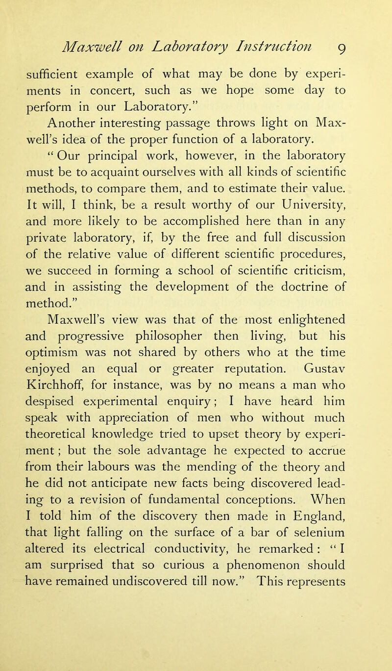 sufficient example of what may be done by experi- ments in concert, such as we hope some day to perform in our Laboratory.” Another interesting passage throws light on Max- well’s idea of the proper function of a laboratory. “ Our principal work, however, in the laboratory must be to acquaint ourselves with all kinds of scientific methods, to compare them, and to estimate their value. It will, I think, be a result worthy of our University, and more likely to be accomplished here than in any private laboratory, if, by the free and full discussion of the relative value of different scientific procedures, we succeed in forming a school of scientific criticism, and in assisting the development of the doctrine of method.” Maxwell’s view was that of the most enlightened and progressive philosopher then living, but his optimism was not shared by others who at the time enjoyed an equal or greater reputation. Gustav Kirchhoff, for instance, was by no means a man who despised experimental enquiry; I have heard him speak with appreciation of men who without much theoretical knowledge tried to upset theory by experi- ment ; but the sole advantage he expected to accrue from their labours was the mending of the theory and he did not anticipate new facts being discovered lead- ing to a revision of fundamental conceptions. When I told him of the discovery then made in England, that light falling on the surface of a bar of selenium altered its electrical conductivity, he remarked: “I am surprised that so curious a phenomenon should have remained undiscovered till now.” This represents