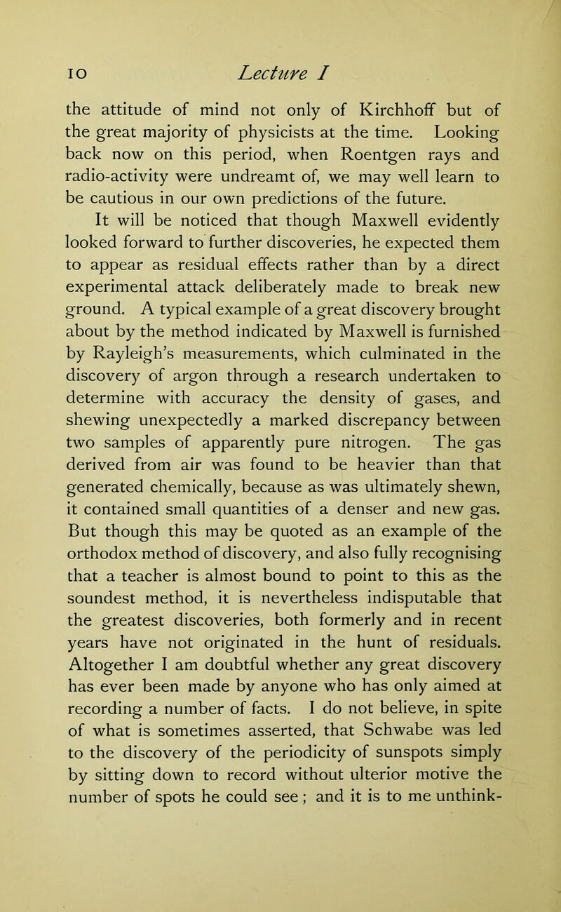 the attitude of mind not only of Kirchhofif but of the great majority of physicists at the time. Looking back now on this period, when Roentgen rays and radio-activity were undreamt of, we may well learn to be cautious in our own predictions of the future. It will be noticed that though Maxwell evidently looked forward to further discoveries, he expected them to appear as residual effects rather than by a direct experimental attack deliberately made to break new ground. A typical example of a great discovery brought about by the method indicated by Maxwell is furnished by Rayleigh’s measurements, which culminated in the discovery of argon through a research undertaken to determine with accuracy the density of gases, and shewing unexpectedly a marked discrepancy between two samples of apparently pure nitrogen. The gas derived from air was found to be heavier than that generated chemically, because as was ultimately shewn, it contained small quantities of a denser and new gas. But though this may be quoted as an example of the orthodox method of discovery, and also fully recognising that a teacher is almost bound to point to this as the soundest method, it is nevertheless indisputable that the greatest discoveries, both formerly and in recent years have not originated in the hunt of residuals. Altogether I am doubtful whether any great discovery has ever been made by anyone who has only aimed at recording a number of facts. I do not believe, in spite of what is sometimes asserted, that Schwabe was led to the discovery of the periodicity of sunspots simply by sitting down to record without ulterior motive the number of spots he could see ; and it is to me unthink-