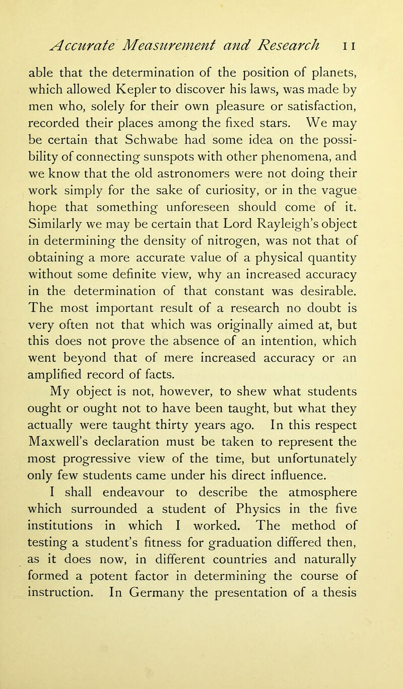 able that the determination of the position of planets, which allowed Kepler to discover his laws, was made by men who, solely for their own pleasure or satisfaction, recorded their places among the fixed stars. We may be certain that Schwabe had some idea on the possi- bility of connecting sunspots with other phenomena, and we know that the old astronomers were not doing their work simply for the sake of curiosity, or in the vague hope that something unforeseen should come of it. Similarly we may be certain that Lord Rayleigh’s object in determining the density of nitrogen, was not that of obtaining a more accurate value of a physical quantity without some definite view, why an increased accuracy in the determination of that constant was desirable. The most important result of a research no doubt is very often not that which was originally aimed at, but this does not prove the absence of an intention, which went beyond that of mere increased accuracy or an amplified record of facts. My object is not, however, to shew what students ought or ought not to have been taught, but what they actually were taught thirty years ago. In this respect Maxwell’s declaration must be taken to represent the most progressive view of the time, but unfortunately only few students came under his direct influence. I shall endeavour to describe the atmosphere which surrounded a student of Physics in the five institutions in which I worked. The method of testing a student’s fitness for graduation differed then, as it does now, in different countries and naturally formed a potent factor in determining the course of instruction. In Germany the presentation of a thesis