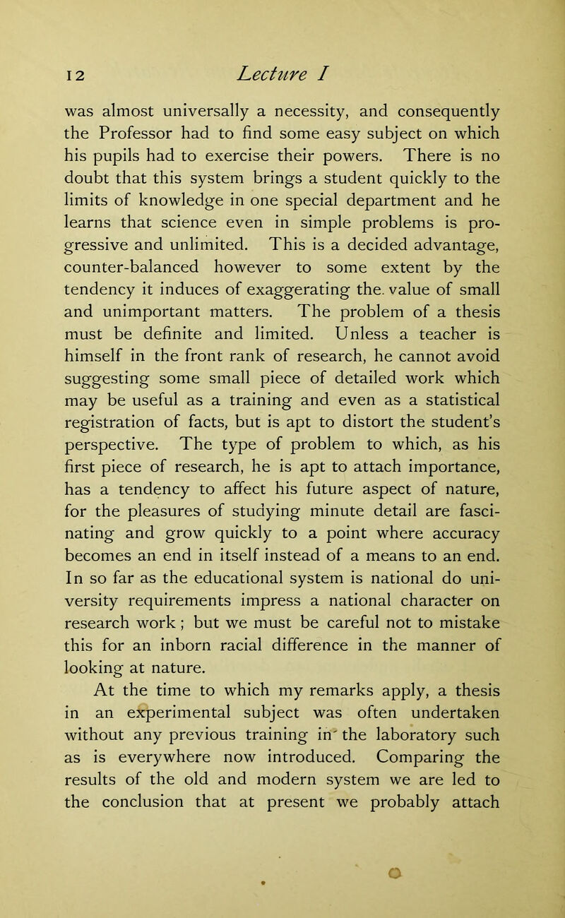 was almost universally a necessity, and consequently the Professor had to find some easy subject on which his pupils had to exercise their powers. There is no doubt that this system brings a student quickly to the limits of knowledge in one special department and he learns that science even in simple problems is pro- gressive and unlimited. This is a decided advantage, counter-balanced however to some extent by the tendency it induces of exaggerating the. value of small and unimportant matters. The problem of a thesis must be definite and limited. Unless a teacher is himself in the front rank of research, he cannot avoid suggesting some small piece of detailed work which may be useful as a training and even as a statistical registration of facts, but is apt to distort the student’s perspective. The type of problem to which, as his first piece of research, he is apt to attach importance, has a tendency to affect his future aspect of nature, for the pleasures of studying minute detail are fasci- nating and grow quickly to a point where accuracy becomes an end in itself instead of a means to an end. In so far as the educational system is national do uni- versity requirements impress a national character on research work; but we must be careful not to mistake this for an inborn racial difference in the manner of looking at nature. At the time to which my remarks apply, a thesis in an experimental subject was often undertaken without any previous training in' the laboratory such as is everywhere now introduced. Comparing the results of the old and modern system we are led to the conclusion that at present we probably attach O