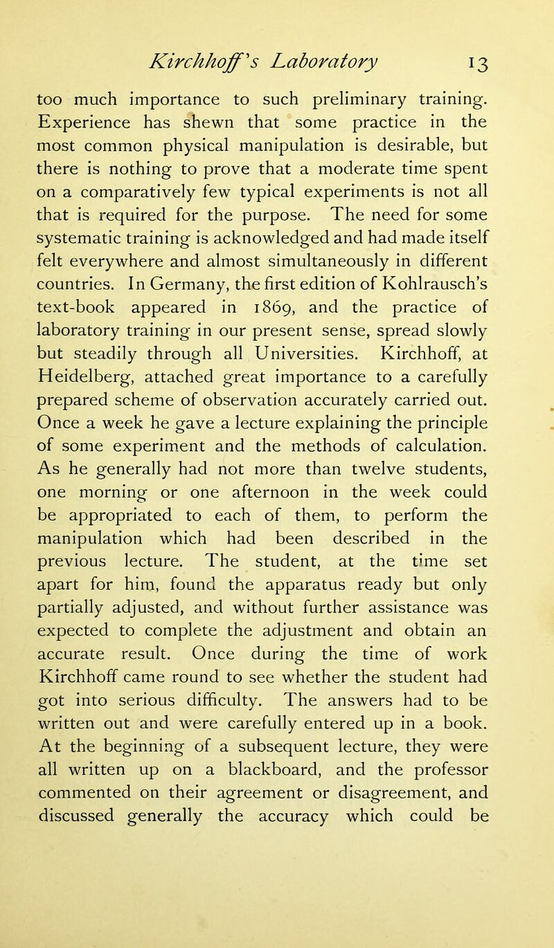 too much importance to such preliminary training. Experience has shewn that some practice in the most common physical manipulation is desirable, but there is nothing to prove that a moderate time spent on a comparatively few typical experiments is not all that is required for the purpose. The need for some systematic training is acknowledged and had made itself felt everywhere and almost simultaneously in different countries. In Germany, the first edition of Kohlrausch’s text-book appeared in 1869, and the practice of laboratory training in our present sense, spread slowly but steadily through all Universities. Kirchhoff, at Heidelberg, attached great importance to a carefully prepared scheme of observation accurately carried out. Once a week he gave a lecture explaining the principle of some experiment and the methods of calculation. As he generally had not more than twelve students, one morning or one afternoon in the week could be appropriated to each of them, to perform the manipulation which had been described in the previous lecture. The student, at the time set apart for him, found the apparatus ready but only partially adjusted, and without further assistance was expected to complete the adjustment and obtain an accurate result. Once during the time of work Kirchhoff came round to see whether the student had got into serious difficulty. The answers had to be written out and were carefully entered up in a book. At the beginning of a subsequent lecture, they were all written up on a blackboard, and the professor commented on their agreement or disagreement, and discussed generally the accuracy which could be