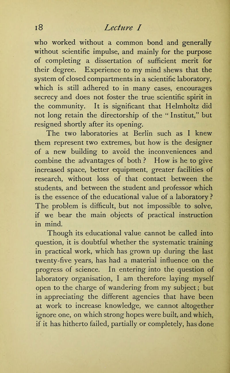 who worked without a common bond and generally without scientific impulse, and mainly for the purpose of completing a dissertation of sufficient merit for their degree. Experience to my mind shews that the system of closed compartments in a scientific laboratory, which is still adhered to in many cases, encourages secrecy and does not foster the true scientific spirit in the community. It is significant that Helmholtz did not long retain the directorship of the “ Institut,” but resigned shortly after its opening. The two laboratories at Berlin such as I knew them represent two extremes, but how is the designer of a new building to avoid the inconveniences and combine the advantages of both ? How is he to give increased space, better equipment, greater facilities of research, without loss of that contact between the students, and between the student and professor which is the essence of the educational value of a laboratory ? The problem is difficult, but not impossible to solve, if we bear the main objects of practical instruction in mind. Though its educational value cannot be called into question, it is doubtful whether the systematic training in practical work, which has grown up during the last twenty-five years, has had a material influence on the progress of science. In entering into the question of laboratory organisation, I am therefore laying myself open to the charge of wandering from my subject; but in appreciating the different agencies that have been at work to increase knowledge, we cannot altogether ignore one, on which strong hopes were built, and which, if it has hitherto failed, partially or completely, has done