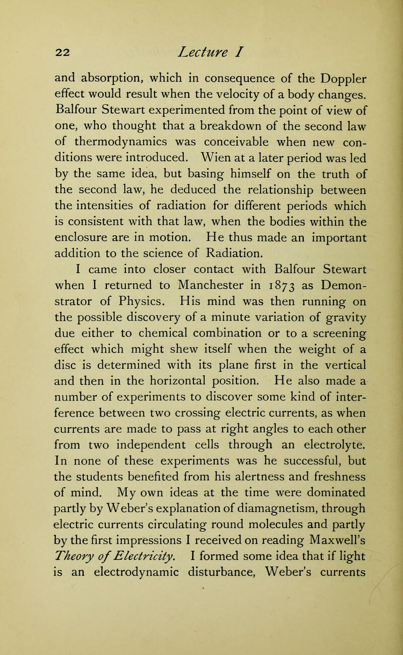 and absorption, which in consequence of the Doppler effect would result when the velocity of a body changes. Balfour Stewart experimented from the point of view of one, who thought that a breakdown of the second law of thermodynamics was conceivable when new con- ditions were introduced. Wien at a later period was led by the same idea, but basing himself on the truth of the second law, he deduced the relationship between the intensities of radiation for different periods which is consistent with that law, when the bodies within the enclosure are in motion. He thus made an important addition to the science of Radiation. I came into closer contact with Balfour Stewart when I returned to Manchester in 1873 as Demon- strator of Physics. His mind was then running on the possible discovery of a minute variation of gravity due either to chemical combination or to a screening effect which might shew itself when the weight of a disc is determined with its plane first in the vertical and then in the horizontal position. He also made a number of experiments to discover some kind of inter- ference between two crossing electric currents, as when currents are made to pass at right angles to each other from two independent cells through an electrolyte. In none of these experiments was he successful, but the students benefited from his alertness and freshness of mind. My own ideas at the time were dominated partly by Weber’s explanation of diamagnetism, through electric currents circulating round molecules and partly by the first impressions I received on reading Maxwell’s Theory of Electricity. I formed some idea that if light is an electrodynamic disturbance, Weber’s currents