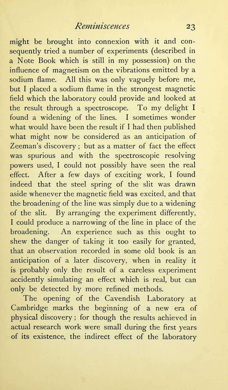 Reminiscences might be brought into connexion with it and con- sequently tried a number of experiments (described in a Note Book which is still in my possession) on the influence of magnetism on the vibrations emitted by a sodium flame. All this was only vaguely before me, but I placed a sodium flame in the strongest magnetic field which the laboratory could provide and looked at the result through a spectroscope. To my delight I found a widening of the lines. I sometimes wonder what would have been the result if I had then published what might now be considered as an anticipation of Zeeman’s discovery; but as a matter of fact the effect was spurious and with the spectroscopic resolving powers used, I could not possibly have seen the real effect. After a few days of exciting work, I found indeed that the steel spring of the slit was drawn aside whenever the magnetic field was excited, and that the broadening of the line was simply due to a widening of the slit. By arranging the experiment differently, I could produce a narrowing of the line in place of the broadening. An experience such as this ought to shew the danger of taking it too easily for granted, that an observation recorded in some old book is an anticipation of a later discovery, when in reality it is probably only the result of a careless experiment accidently simulating an effect which is real, but can only be detected by more refined methods. The opening of the Cavendish Laboratory at Cambridge marks the beginning of a new era of physical discovery ; for though the results achieved in actual research work were small during the first years of its existence, the indirect effect of the laboratory