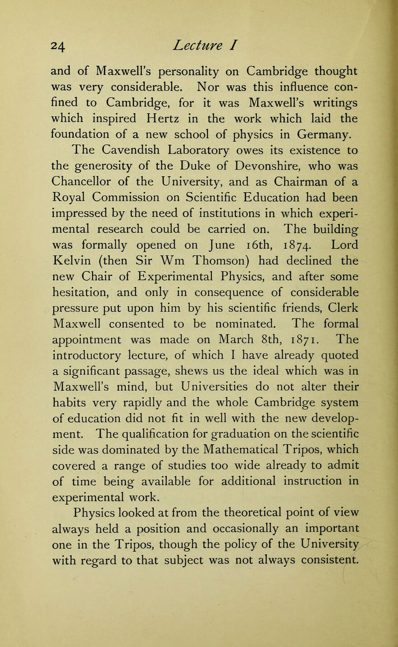 and of Maxwell’s personality on Cambridge thought was very considerable. Nor was this influence con- fined to Cambridge, for it was Maxwell’s writings which inspired Hertz in the work which laid the foundation of a new school of physics in Germany. The Cavendish Laboratory owes its existence to the generosity of the Duke of Devonshire, who was Chancellor of the University, and as Chairman of a Royal Commission on Scientific Education had been impressed by the need of institutions in which experi- mental research could be carried on. The building was formally opened on June 16th, 1874. Lord Kelvin (then Sir Wm Thomson) had declined the new Chair of Experimental Physics, and after some hesitation, and only in consequence of considerable pressure put upon him by his scientific friends, Clerk Maxwell consented to be nominated. The formal appointment was made on March 8th, 1871. The introductory lecture, of which I have already quoted a significant passage, shews us the ideal which was in Maxwell’s mind, but Universities do not alter their habits very rapidly and the whole Cambridge system of education did not fit in well with the new develop- ment. The qualification for graduation on the scientific side was dominated by the Mathematical Tripos, which covered a range of studies too wide already to admit of time being available for additional instruction in experimental work. Physics looked at from the theoretical point of view always held a position and occasionally an important one in the Tripos, though the policy of the University with regard to that subject was not always consistent.
