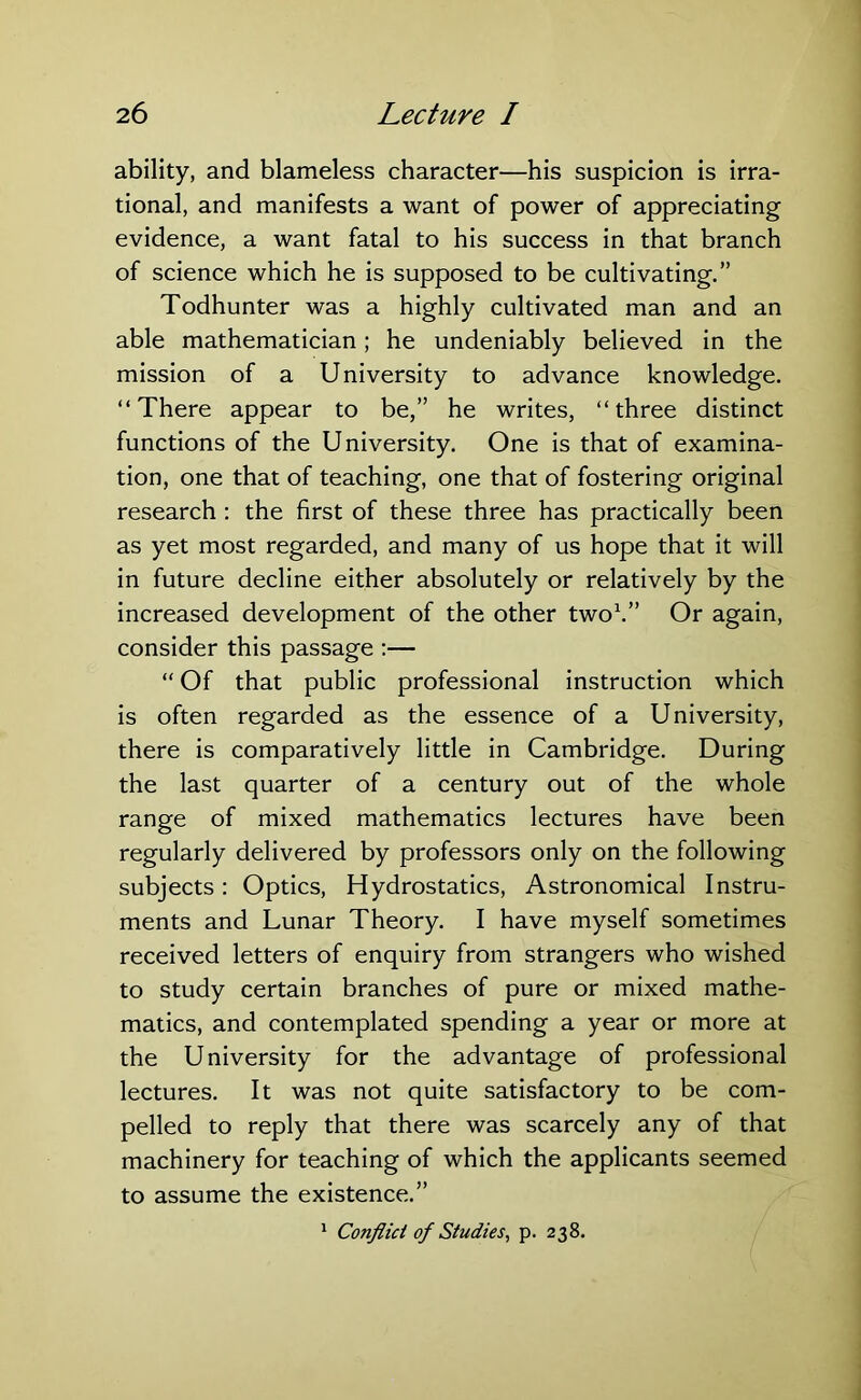 ability, and blameless character—his suspicion is irra- tional, and manifests a want of power of appreciating evidence, a want fatal to his success in that branch of science which he is supposed to be cultivating.” Todhunter was a highly cultivated man and an able mathematician; he undeniably believed in the mission of a University to advance knowledge. “There appear to be,” he writes, “three distinct functions of the University. One is that of examina- tion, one that of teaching, one that of fostering original research : the first of these three has practically been as yet most regarded, and many of us hope that it will in future decline either absolutely or relatively by the increased development of the other two1.” Or again, consider this passage :— “ Of that public professional instruction which is often regarded as the essence of a University, there is comparatively little in Cambridge. During the last quarter of a century out of the whole range of mixed mathematics lectures have been regularly delivered by professors only on the following subjects: Optics, Hydrostatics, Astronomical Instru- ments and Lunar Theory. I have myself sometimes received letters of enquiry from strangers who wished to study certain branches of pure or mixed mathe- matics, and contemplated spending a year or more at the University for the advantage of professional lectures. It was not quite satisfactory to be com- pelled to reply that there was scarcely any of that machinery for teaching of which the applicants seemed to assume the existence.” 1 Conflict of Studies, p. 238.