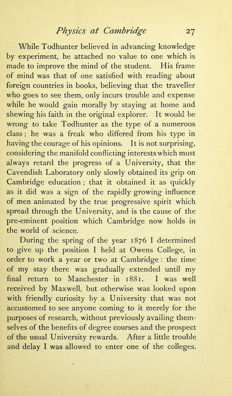 While Todhunter believed in advancing knowledge by experiment, he attached no value to one which is made to improve the mind of the student. His frame of mind was that of one satisfied with reading about foreign countries in books, believing that the traveller who goes to see them, only incurs trouble and expense while he would gain morally by staying at home and shewing his faith in the original explorer. It would be wrong to take Todhunter as the type of a numerous class ; he was a freak who differed from his type in having the courage of his opinions. It is not surprising, considering the manifold conflicting interests which must always retard the progress of a University, that the Cavendish Laboratory only slowly obtained its grip on Cambridge education ; that it obtained it as quickly as it did was a sign of the rapidly growing influence of men animated by the true progressive spirit which spread through the University, and is the cause of the pre-eminent position which Cambridge now holds in the world of science. During the spring of the year 1876 I determined to give up the position I held at Owens College, in order to work a year or two at Cambridge : the time of my stay there was gradually extended until my final return to Manchester in 1881. I was well received by Maxwell, but otherwise was looked upon with friendly curiosity by a University that was not accustomed to see anyone coming to it merely for the purposes of research, without previously availing them- selves of the benefits of degree courses and the prospect of the usual University rewards. After a little trouble and delay I was allowed to enter one of the colleges.