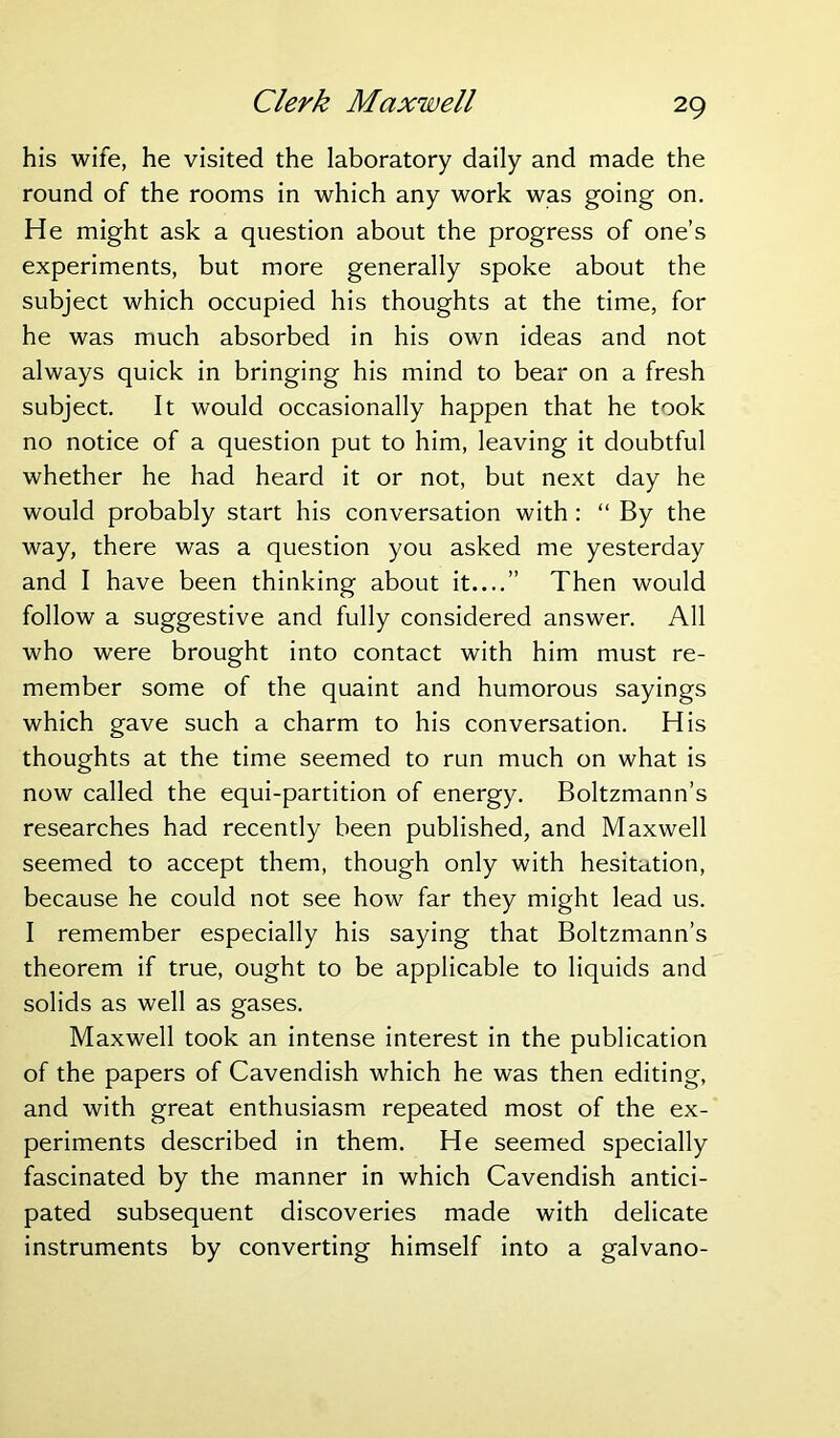 Clerk Maxwell his wife, he visited the laboratory daily and made the round of the rooms in which any work was going on. He might ask a question about the progress of one’s experiments, but more generally spoke about the subject which occupied his thoughts at the time, for he was much absorbed in his own ideas and not always quick in bringing his mind to bear on a fresh subject. It would occasionally happen that he took no notice of a question put to him, leaving it doubtful whether he had heard it or not, but next day he would probably start his conversation with : “ By the way, there was a question you asked me yesterday and I have been thinking about it ” Then would follow a suggestive and fully considered answer. All who were brought into contact with him must re- member some of the quaint and humorous sayings which gave such a charm to his conversation. His thoughts at the time seemed to run much on what is now called the equi-partition of energy. Boltzmann’s researches had recently been published, and Maxwell seemed to accept them, though only with hesitation, because he could not see how far they might lead us. I remember especially his saying that Boltzmann’s theorem if true, ought to be applicable to liquids and solids as well as gases. Maxwell took an intense interest in the publication of the papers of Cavendish which he was then editing, and with great enthusiasm repeated most of the ex- periments described in them. He seemed specially fascinated by the manner in which Cavendish antici- pated subsequent discoveries made with delicate instruments by converting himself into a galvano-