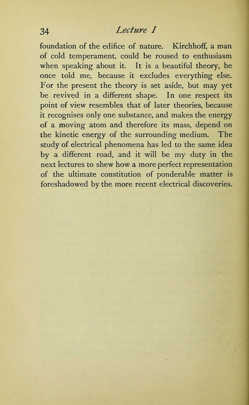 foundation of the edifice of nature. Kirchhoff, a man of cold temperament, could be roused to enthusiasm when speaking about it. It is a beautiful theory, he once told me, because it excludes everything else. For the present the theory is set aside, but may yet be revived in a different shape. In one respect its point of view resembles that of later theories, because it recognises only one substance, and makes the energy of a moving atom and therefore its mass, depend on the kinetic energy of the surrounding medium. The study of electrical phenomena has led to the same idea by a different road, and it will be my duty in the next lectures to shew how a more perfect representation of the ultimate constitution of ponderable matter is foreshadowed by the more recent electrical discoveries.
