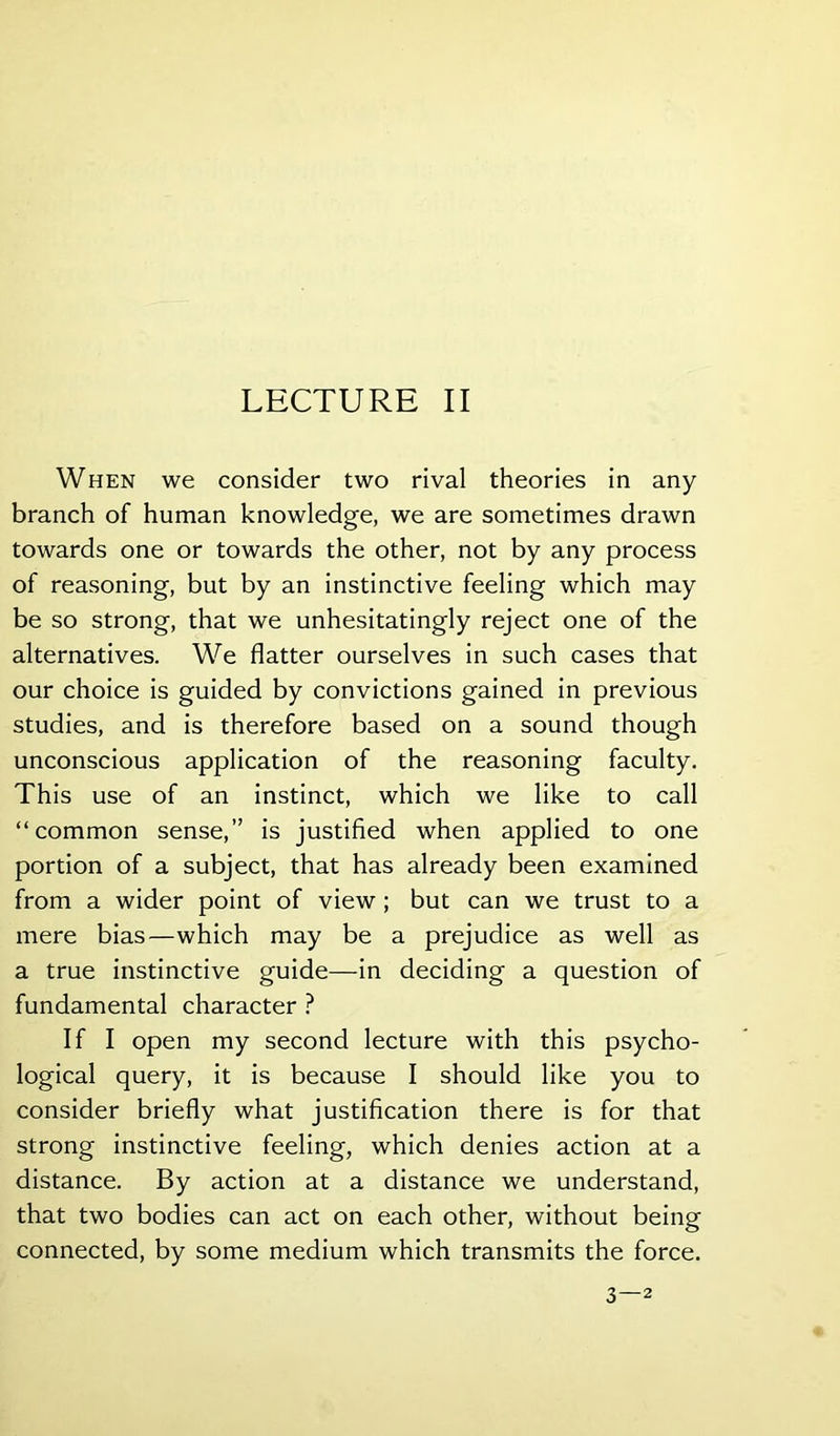 When we consider two rival theories in any branch of human knowledge, we are sometimes drawn towards one or towards the other, not by any process of reasoning, but by an instinctive feeling which may be so strong, that we unhesitatingly reject one of the alternatives. We flatter ourselves in such cases that our choice is guided by convictions gained in previous studies, and is therefore based on a sound though unconscious application of the reasoning faculty. This use of an instinct, which we like to call “common sense,” is justified when applied to one portion of a subject, that has already been examined from a wider point of view; but can we trust to a mere bias—which may be a prejudice as well as a true instinctive guide—in deciding a question of fundamental character ? If I open my second lecture with this psycho- logical query, it is because I should like you to consider briefly what justification there is for that strong instinctive feeling, which denies action at a distance. By action at a distance we understand, that two bodies can act on each other, without being connected, by some medium which transmits the force. 3—2