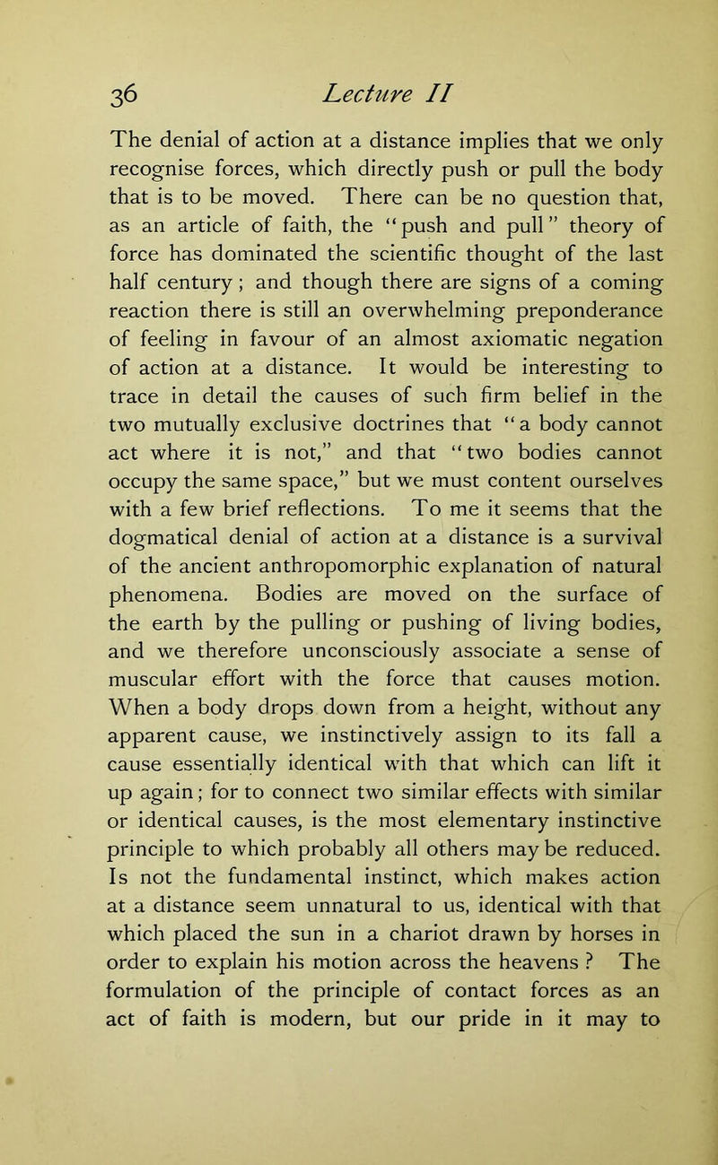 The denial of action at a distance implies that we only recognise forces, which directly push or pull the body that is to be moved. There can be no question that, as an article of faith, the “push and pull” theory of force has dominated the scientific thought of the last half century; and though there are signs of a coming reaction there is still an overwhelming preponderance of feeling in favour of an almost axiomatic negation of action at a distance. It would be interesting to trace in detail the causes of such firm belief in the two mutually exclusive doctrines that “a body cannot act where it is not,” and that “ two bodies cannot occupy the same space,” but we must content ourselves with a few brief reflections. To me it seems that the dogmatical denial of action at a distance is a survival of the ancient anthropomorphic explanation of natural phenomena. Bodies are moved on the surface of the earth by the pulling or pushing of living bodies, and we therefore unconsciously associate a sense of muscular effort with the force that causes motion. When a body drops down from a height, without any apparent cause, we instinctively assign to its fall a cause essentially identical with that which can lift it up again; for to connect two similar effects with similar or identical causes, is the most elementary instinctive principle to which probably all others may be reduced. Is not the fundamental instinct, which makes action at a distance seem unnatural to us, identical with that which placed the sun in a chariot drawn by horses in order to explain his motion across the heavens ? The formulation of the principle of contact forces as an act of faith is modern, but our pride in it may to