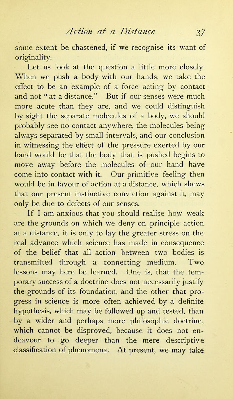 some extent be chastened, if we recognise its want of originality. Let us look at the question a little more closely. When we push a body with our hands, we take the effect to be an example of a force acting by contact and not at a distance.” But if our senses were much more acute than they are, and we could distinguish by sight the separate molecules of a body, we should probably see no contact anywhere, the molecules being always separated by small intervals, and our conclusion in witnessing the effect of the pressure exerted by our hand would be that the body that is pushed begins to move away before the molecules of our hand have come into contact with it. Our primitive feeling then would be in favour of action at a distance, which shews that our present instinctive conviction against it, may only be due to defects of our senses. If I am anxious that you should realise how weak are the grounds on which we deny on.principle action at a distance, it is only to lay the greater stress on the real advance which science has made in consequence of the belief that all action between two bodies is transmitted through a connecting medium. Two lessons may here be learned. One is, that the tem- porary success of a doctrine does not necessarily justify the grounds of its foundation, and the other that pro- gress in science is more often achieved by a definite hypothesis, which may be followed up and tested, than by a wider and perhaps more philosophic doctrine, which cannot be disproved, because it does not en- deavour to go deeper than the mere descriptive classification of phenomena. At present, we may take