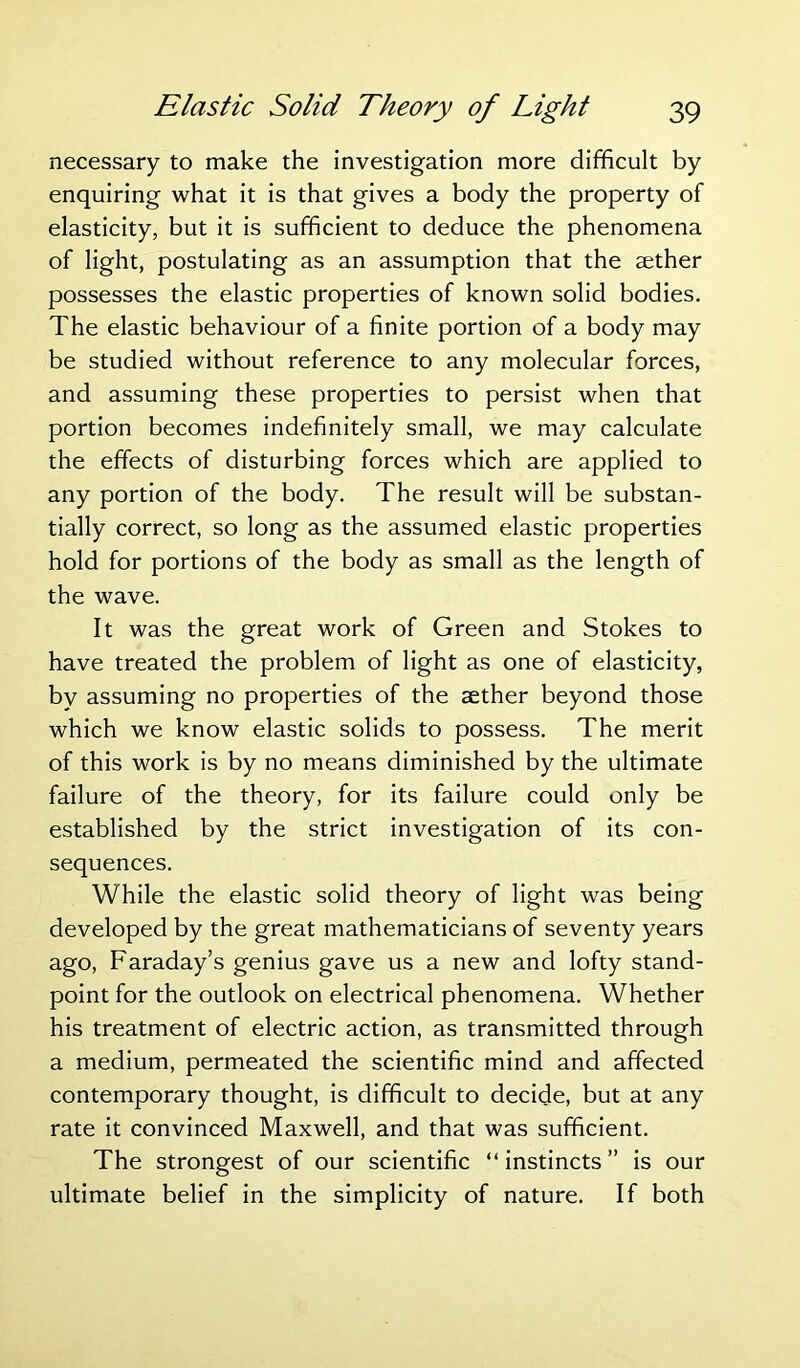 necessary to make the investigation more difficult by enquiring what it is that gives a body the property of elasticity, but it is sufficient to deduce the phenomena of light, postulating as an assumption that the aether possesses the elastic properties of known solid bodies. The elastic behaviour of a finite portion of a body may be studied without reference to any molecular forces, and assuming these properties to persist when that portion becomes indefinitely small, we may calculate the effects of disturbing forces which are applied to any portion of the body. The result will be substan- tially correct, so long as the assumed elastic properties hold for portions of the body as small as the length of the wave. It was the great work of Green and Stokes to have treated the problem of light as one of elasticity, by assuming no properties of the aether beyond those which we know elastic solids to possess. The merit of this work is by no means diminished by the ultimate failure of the theory, for its failure could only be established by the strict investigation of its con- sequences. While the elastic solid theory of light was being developed by the great mathematicians of seventy years ago, Faraday’s genius gave us a new and lofty stand- point for the outlook on electrical phenomena. Whether his treatment of electric action, as transmitted through a medium, permeated the scientific mind and affected contemporary thought, is difficult to decide, but at any rate it convinced Maxwell, and that was sufficient. The strongest of our scientific “instincts” is our ultimate belief in the simplicity of nature. If both