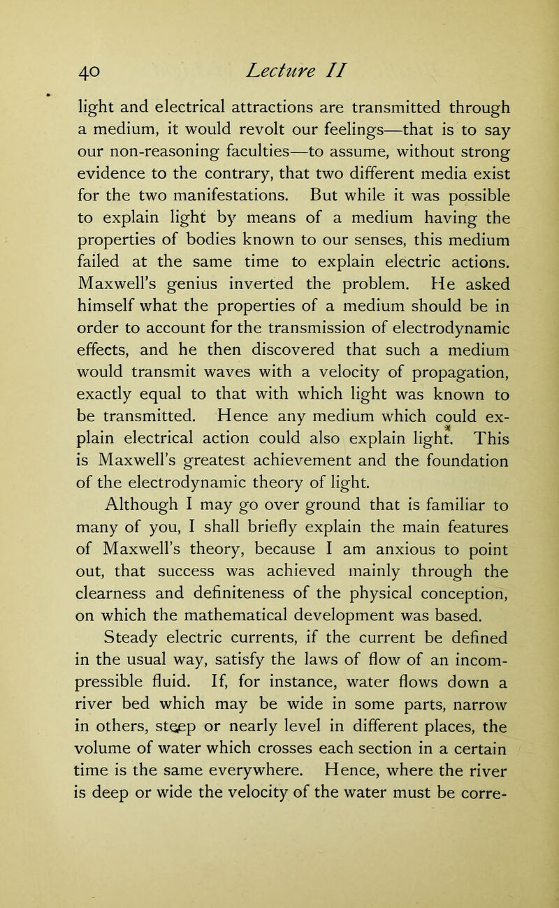 light and electrical attractions are transmitted through a medium, it would revolt our feelings—that is to say our non-reasoning faculties—to assume, without strong evidence to the contrary, that two different media exist for the two manifestations. But while it was possible to explain light by means of a medium having the properties of bodies known to our senses, this medium failed at the same time to explain electric actions. Maxwell’s genius inverted the problem. He asked himself what the properties of a medium should be in order to account for the transmission of electrodynamic effects, and he then discovered that such a medium would transmit waves with a velocity of propagation, exactly equal to that with which light was known to be transmitted. Hence any medium which could ex- plain electrical action could also explain light. This is Maxwell’s greatest achievement and the foundation of the electrodynamic theory of light. Although I may go over ground that is familiar to many of you, I shall briefly explain the main features of Maxwell’s theory, because I am anxious to point out, that success was achieved mainly through the clearness and definiteness of the physical conception, on which the mathematical development was based. Steady electric currents, if the current be defined in the usual way, satisfy the laws of flow of an incom- pressible fluid. If, for instance, water flows down a river bed which may be wide in some parts, narrow in others, steep or nearly level in different places, the volume of water which crosses each section in a certain time is the same everywhere. Hence, where the river is deep or wide the velocity of the water must be corre-