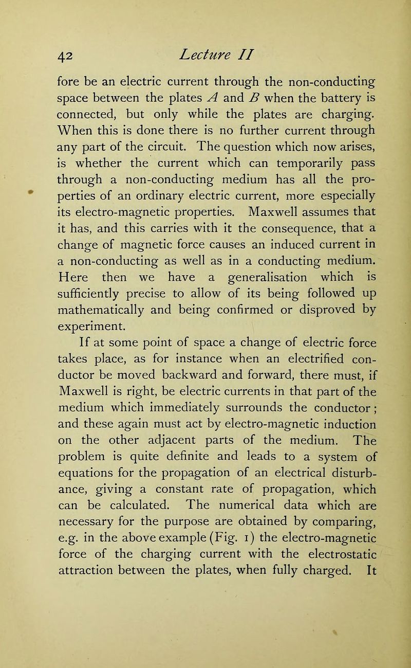 fore be an electric current through the non-conducting space between the plates A and B when the battery is connected, but only while the plates are charging. When this is done there is no further current through any part of the circuit. The question which now arises, is whether the current which can temporarily pass through a non-conducting medium has all the pro- perties of an ordinary electric current, more especially its electro-magnetic properties. Maxwell assumes that it has, and this carries with it the consequence, that a change of magnetic force causes an induced current in a non-conducting as well as in a conducting medium. Here then we have a generalisation which is sufficiently precise to allow of its being followed up mathematically and being confirmed or disproved by experiment. If at some point of space a change of electric force takes place, as for instance when an electrified con- ductor be moved backward and forward, there must, if Maxwell is right, be electric currents in that part of the medium which immediately surrounds the conductor ; and these again must act by electro-magnetic induction on the other adjacent parts of the medium. The problem is quite definite and leads to a system of equations for the propagation of an electrical disturb- ance, giving a constant rate of propagation, which can be calculated. The numerical data which are necessary for the purpose are obtained by comparing, e.g. in the above example (Fig. i) the electro-magnetic force of the charging current with the electrostatic attraction between the plates, when fully charged. It