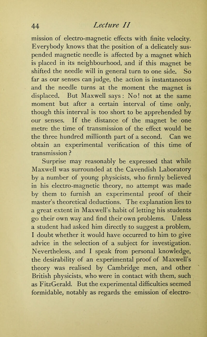 mission of electro-magnetic effects with finite velocity. Everybody knows that the position of a delicately sus- pended magnetic needle is affected by a magnet which is placed in its neighbourhood, and if this magnet be shifted the needle will in general turn to one side. So far as our senses can judge, the action is instantaneous and the needle turns at the moment the magnet is displaced. But Maxwell says: No! not at the same moment but after a certain interval of time only, though this interval is too short to be apprehended by our senses. If the distance of the magnet be one metre the time of transmission of the effect would be the three hundred millionth part of a second. Can we obtain an experimental verification of this time of transmission ? Surprise may reasonably be expressed that while Maxwell was surrounded at the Cavendish Laboratory by a number of young physicists, who firmly believed in his electro-magnetic theory, no attempt was made by them to furnish an experimental proof of their master’s theoretical deductions. The explanation lies to a great extent in Maxwell’s habit of letting his students go their own way and find their own problems. Unless a student had asked him directly to suggest a problem, I doubt whether it would have occurred to him to give advice in the selection of a subject for investigation. Nevertheless,. and I speak from personal knowledge, the desirability of an experimental proof of Maxwell’s theory was realised by Cambridge men, and other British physicists, who were in contact with them, such as FitzGerald. But the experimental difficulties seemed formidable, notably as regards the emission of electro-