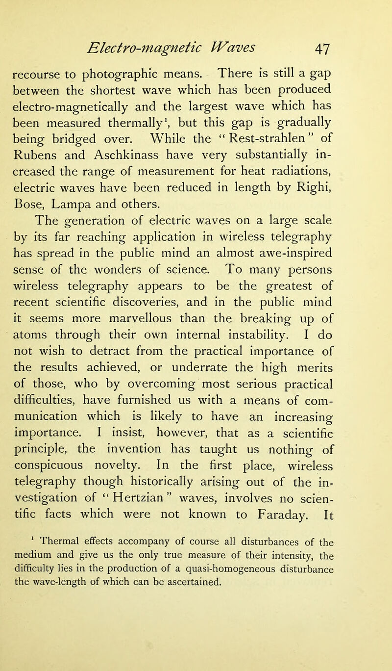 recourse to photographic means. There is still a gap between the shortest wave which has been produced electro-magnetically and the largest wave which has been measured thermally1, but this gap is gradually being bridged over. While the “ Rest-strahlen ” of Rubens and Aschkinass have very substantially in- creased the range of measurement for heat radiations, electric waves have been reduced in length by Righi, Bose, Lampa and others. The generation of electric waves on a large scale by its far reaching application in wireless telegraphy has spread in the public mind an almost awe-inspired sense of the wonders of science. To many persons wireless telegraphy appears to be the greatest of recent scientific discoveries, and in the public mind it seems more marvellous than the breaking up of atoms through their own internal instability. I do not wish to detract from the practical importance of the results achieved, or underrate the high merits of those, who by overcoming most serious practical difficulties, have furnished us with a means of com- munication which is likely to have an increasing importance. I insist, however, that as a scientific principle, the invention has taught us nothing of conspicuous novelty. In the first place, wireless telegraphy though historically arising out of the in- vestigation of “ Hertzian ” waves, involves no scien- tific facts which were not known to Faraday. It 1 Thermal effects accompany of course all disturbances of the medium and give us the only true measure of their intensity, the difficulty lies in the production of a quasi-homogeneous disturbance the wave-length of which can be ascertained.