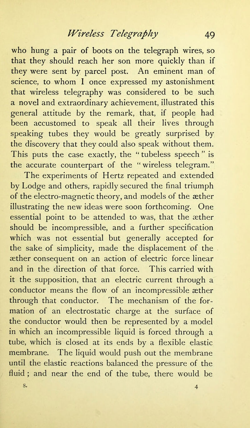 who hung a pair of boots on the telegraph wires, so that they should reach her son more quickly than if they were sent by parcel post. An eminent man of science, to whom I once expressed my astonishment that wireless telegraphy was considered to be such a novel and extraordinary achievement, illustrated this general attitude by the remark, that, if people had been accustomed to speak all their lives through speaking tubes they would be greatly surprised by the discovery that they could also speak without them. This puts the case exactly, the “ tubeless speech ” is the accurate counterpart of the “wireless telegram.” The experiments of Hertz repeated and extended by Lodge and others, rapidly secured the final triumph of the electro-magnetic theory, and models of the aether illustrating the new ideas were soon forthcoming. One essential point to be attended to was, that the aether should be incompressible, and a further specification which was not essential but generally accepted for the sake of simplicity, made the displacement of the aether consequent on an action of electric force linear and in the direction of that force. This carried with it the supposition, that an electric current through a conductor means the flow of an incompressible aether through that conductor. The mechanism of the for- mation of an electrostatic charge at the surface of the conductor would then be represented by a model in which an incompressible liquid is forced through a tube, which is closed at its ends by a flexible elastic membrane. The liquid would push out the membrane until the elastic reactions balanced the pressure of the fluid ; and near the end of the tube, there would be s. 4