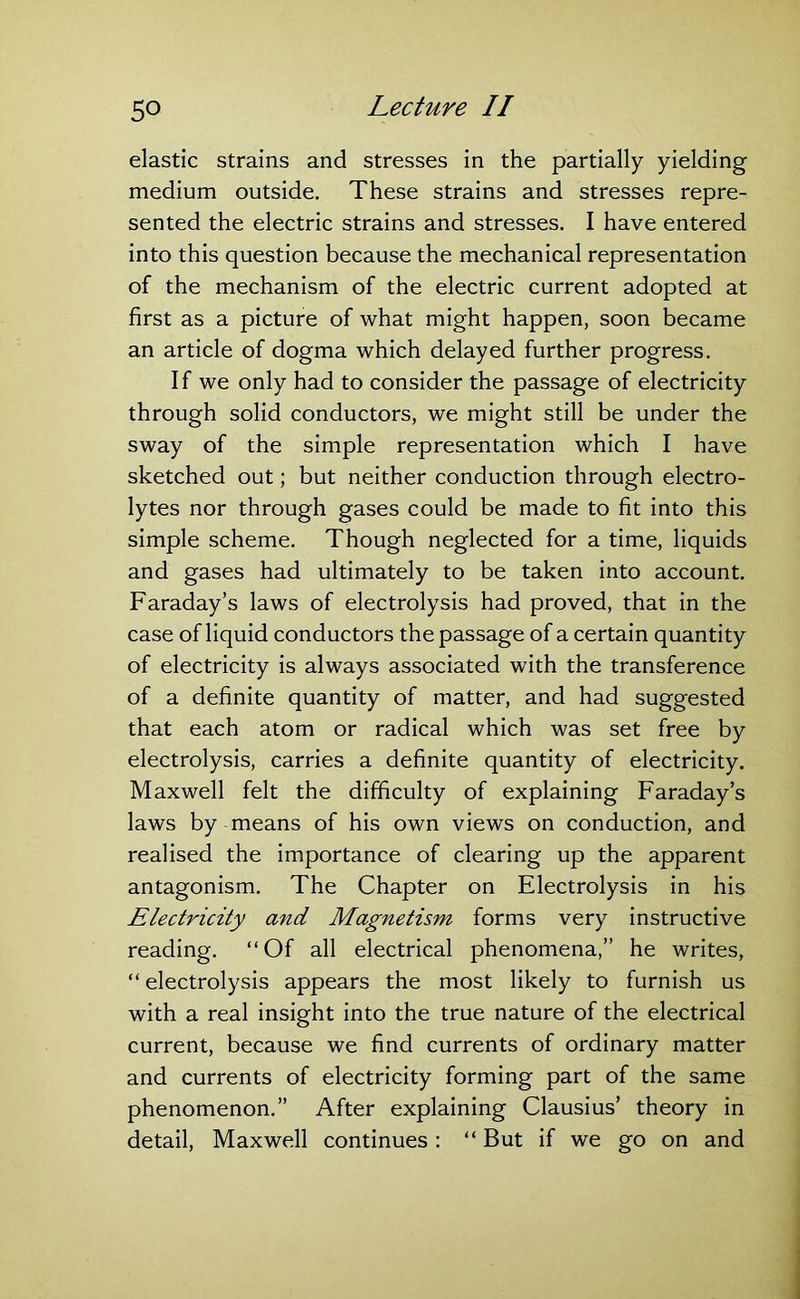 elastic strains and stresses in the partially yielding medium outside. These strains and stresses repre- sented the electric strains and stresses. I have entered into this question because the mechanical representation of the mechanism of the electric current adopted at first as a picture of what might happen, soon became an article of dogma which delayed further progress. If we only had to consider the passage of electricity through solid conductors, we might still be under the sway of the simple representation which I have sketched out; but neither conduction through electro- lytes nor through gases could be made to fit into this simple scheme. Though neglected for a time, liquids and gases had ultimately to be taken into account. Faraday’s laws of electrolysis had proved, that in the case of liquid conductors the passage of a certain quantity of electricity is always associated with the transference of a definite quantity of matter, and had suggested that each atom or radical which was set free by electrolysis, carries a definite quantity of electricity. Maxwell felt the difficulty of explaining Faraday’s laws by means of his own views on conduction, and realised the importance of clearing up the apparent antagonism. The Chapter on Electrolysis in his Electricity and Magnetism forms very instructive reading. “Of all electrical phenomena,” he writes, “ electrolysis appears the most likely to furnish us with a real insight into the true nature of the electrical current, because we find currents of ordinary matter and currents of electricity forming part of the same phenomenon.” After explaining Clausius’ theory in detail, Maxwell continues: “ But if we go on and