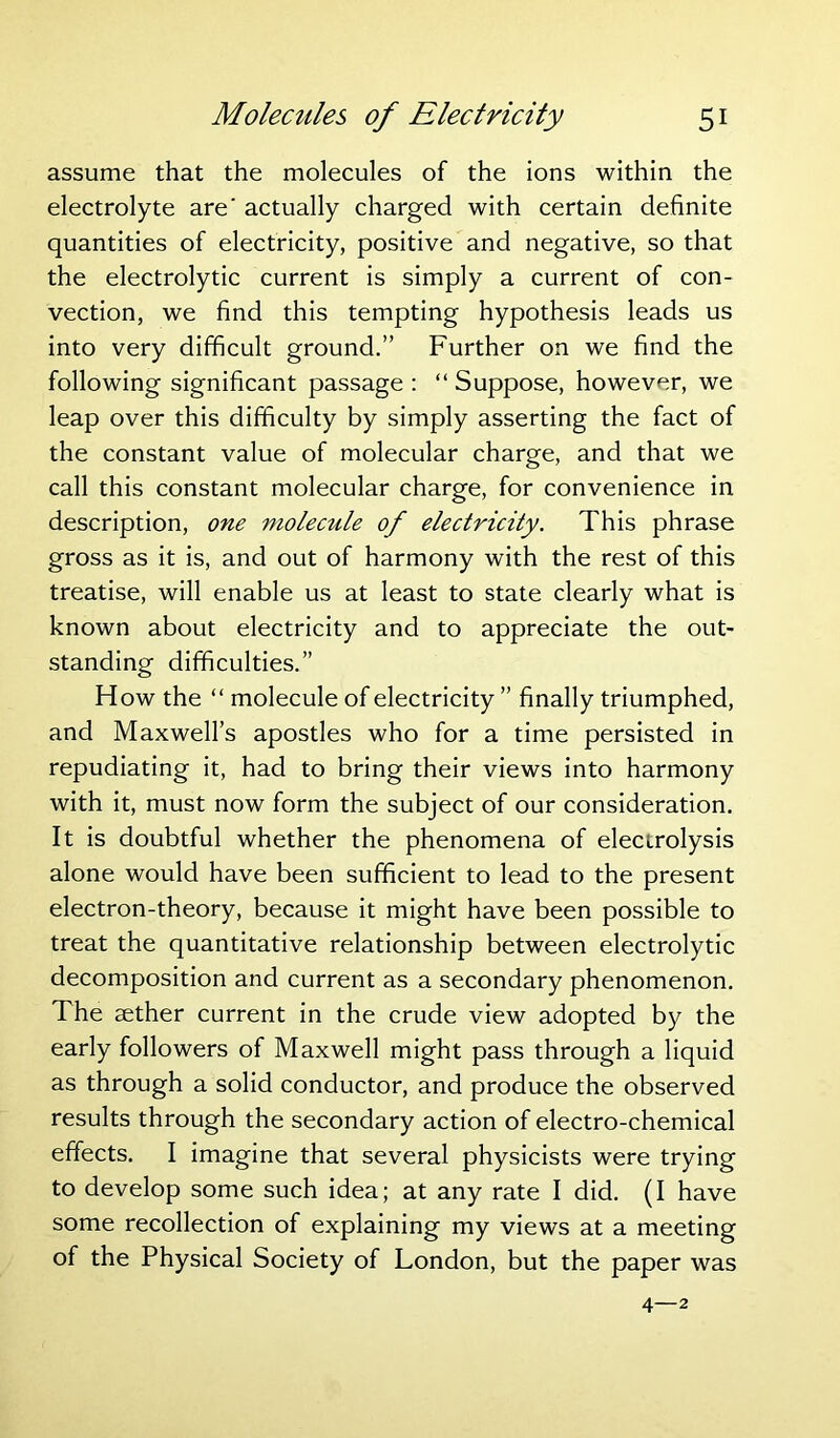 assume that the molecules of the ions within the electrolyte are' actually charged with certain definite quantities of electricity, positive and negative, so that the electrolytic current is simply a current of con- vection, we find this tempting hypothesis leads us into very difficult ground.” Further on we find the following significant passage : “ Suppose, however, we leap over this difficulty by simply asserting the fact of the constant value of molecular charge, and that we call this constant molecular charge, for convenience in description, one molecule of electricity. This phrase gross as it is, and out of harmony with the rest of this treatise, will enable us at least to state clearly what is known about electricity and to appreciate the out- standing difficulties.” How the “ molecule of electricity ” finally triumphed, and Maxwell’s apostles who for a time persisted in repudiating it, had to bring their views into harmony with it, must now form the subject of our consideration. It is doubtful whether the phenomena of electrolysis alone would have been sufficient to lead to the present electron-theory, because it might have been possible to treat the quantitative relationship between electrolytic decomposition and current as a secondary phenomenon. The aether current in the crude view adopted by the early followers of Maxwell might pass through a liquid as through a solid conductor, and produce the observed results through the secondary action of electro-chemical effects. I imagine that several physicists were trying to develop some such idea; at any rate I did. (I have some recollection of explaining my views at a meeting of the Physical Society of London, but the paper was 4—2