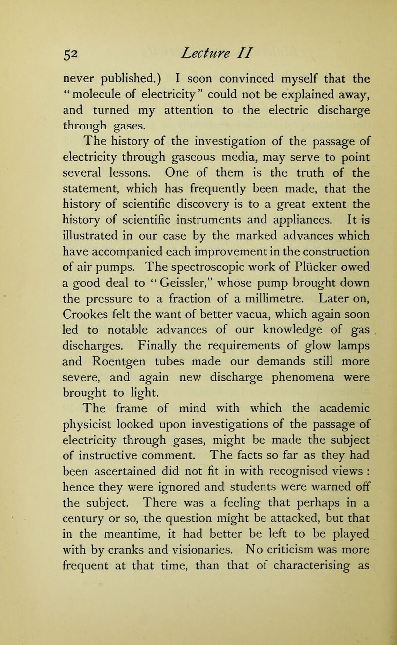 never published.) I soon convinced myself that the “molecule of electricity” could not be explained away, and turned my attention to the electric discharge through gases. The history of the investigation of the passage of electricity through gaseous media, may serve to point several lessons. One of them is the truth of the statement, which has frequently been made, that the history of scientific discovery is to a great extent the history of scientific instruments and appliances. It is illustrated in our case by the marked advances which have accompanied each improvement in the construction of air pumps. The spectroscopic work of Pliicker owed a good deal to “ Geissler,” whose pump brought down the pressure to a fraction of a millimetre. Later on, Crookes felt the want of better vacua, which again soon led to notable advances of our knowledge of gas discharges. Finally the requirements of glow lamps and Roentgen tubes made our demands still more severe, and again new discharge phenomena were brought to light. The frame of mind with which the academic physicist looked upon investigations of the passage of electricity through gases, might be made the subject of instructive comment. The facts so far as they had been ascertained did not fit in with recognised views : hence they were ignored and students were warned ofT the subject. There was a feeling that perhaps in a century or so, the question might be attacked, but that in the meantime, it had better be left to be played with by cranks and visionaries. No criticism was more frequent at that time, than that of characterising as