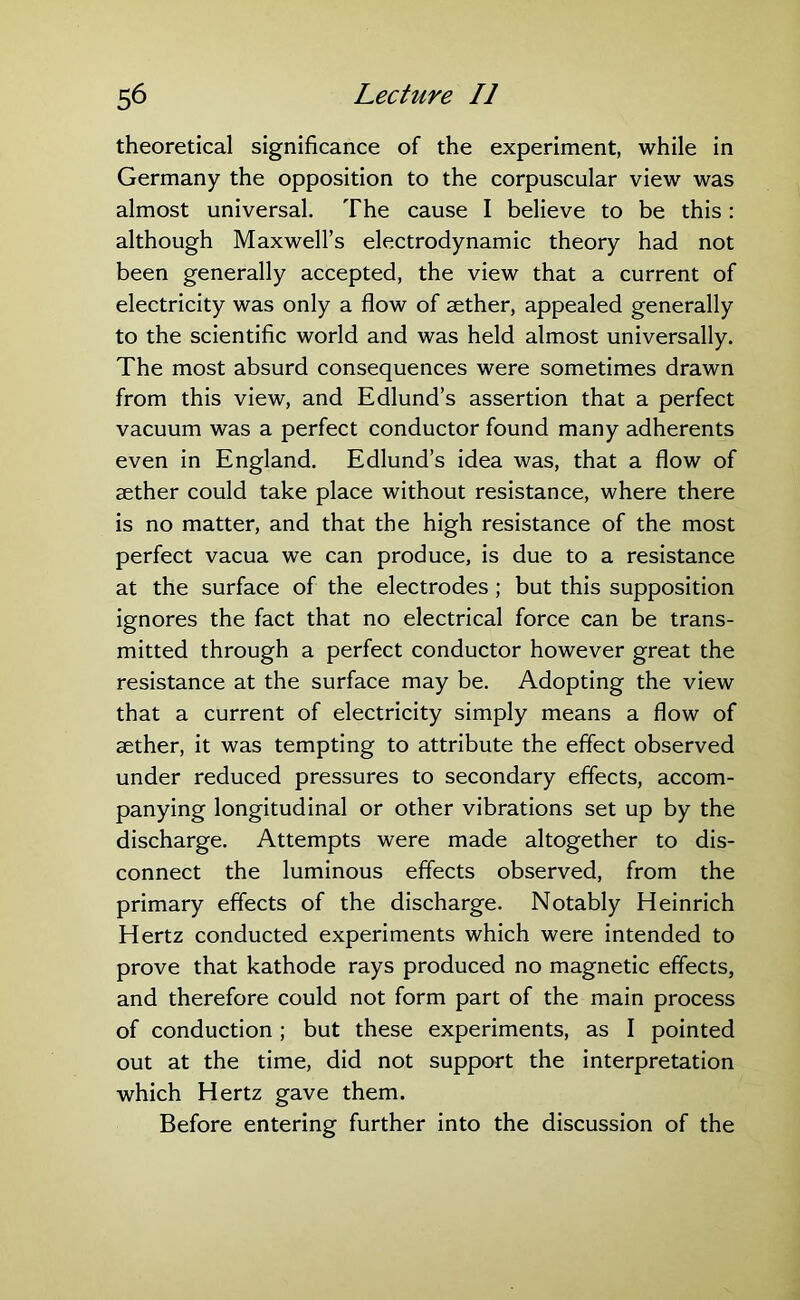 theoretical significance of the experiment, while in Germany the opposition to the corpuscular view was almost universal. The cause I believe to be this : although Maxwell’s electrodynamic theory had not been generally accepted, the view that a current of electricity was only a flow of aether, appealed generally to the scientific world and was held almost universally. The most absurd consequences were sometimes drawn from this view, and Edlund’s assertion that a perfect vacuum was a perfect conductor found many adherents even in England. Edlund’s idea was, that a flow of aether could take place without resistance, where there is no matter, and that the high resistance of the most perfect vacua we can produce, is due to a resistance at the surface of the electrodes; but this supposition ignores the fact that no electrical force can be trans- mitted through a perfect conductor however great the resistance at the surface may be. Adopting the view that a current of electricity simply means a flow of aether, it was tempting to attribute the effect observed under reduced pressures to secondary effects, accom- panying longitudinal or other vibrations set up by the discharge. Attempts were made altogether to dis- connect the luminous effects observed, from the primary effects of the discharge. Notably Heinrich Hertz conducted experiments which were intended to prove that kathode rays produced no magnetic effects, and therefore could not form part of the main process of conduction ; but these experiments, as I pointed out at the time, did not support the interpretation which Hertz gave them. Before entering further into the discussion of the