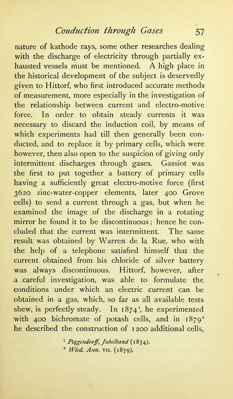 nature of kathode rays, some other researches dealing with the discharge of electricity through partially ex- hausted vessels must be mentioned. A high place in the historical development of the subject is deservedly given to Hittorf, who first introduced accurate methods of measurement, more especially in the investigation of the relationship between current and electro-motive force. In order to obtain steady currents it was necessary to discard the induction coil, by means of which experiments had till then generally been con- ducted, and to replace it by primary cells, which were however, then also open to the suspicion of giving only intermittent discharges through gases. Gassiot was the first to put together a battery of primary cells having a sufficiently great electro-motive force (first 3620 zinc-water-copper elements, later 400 Grove cells) to send a current through a gas, but when he examined the image of the discharge in a rotating mirror he found it to be discontinuous; hence he con- cluded that the current was intermittent. The same result was obtained by Warren de la Rue, who with the help of a telephone satisfied himself that the current obtained from his chloride of silver battery was always discontinuous. Hittorf, however, after a careful investigation, was able to formulate the conditions under which an electric current can be obtained in a gas, which, so far as all available tests shew, is perfectly steady. In 18741, he experimented with 400 bichromate of potash cells, and in 18792 he described the construction of 1200 additional cells, 1 Poggetidorff, Jubelband (1874). 2 Wied. Ann. vii. (1879).