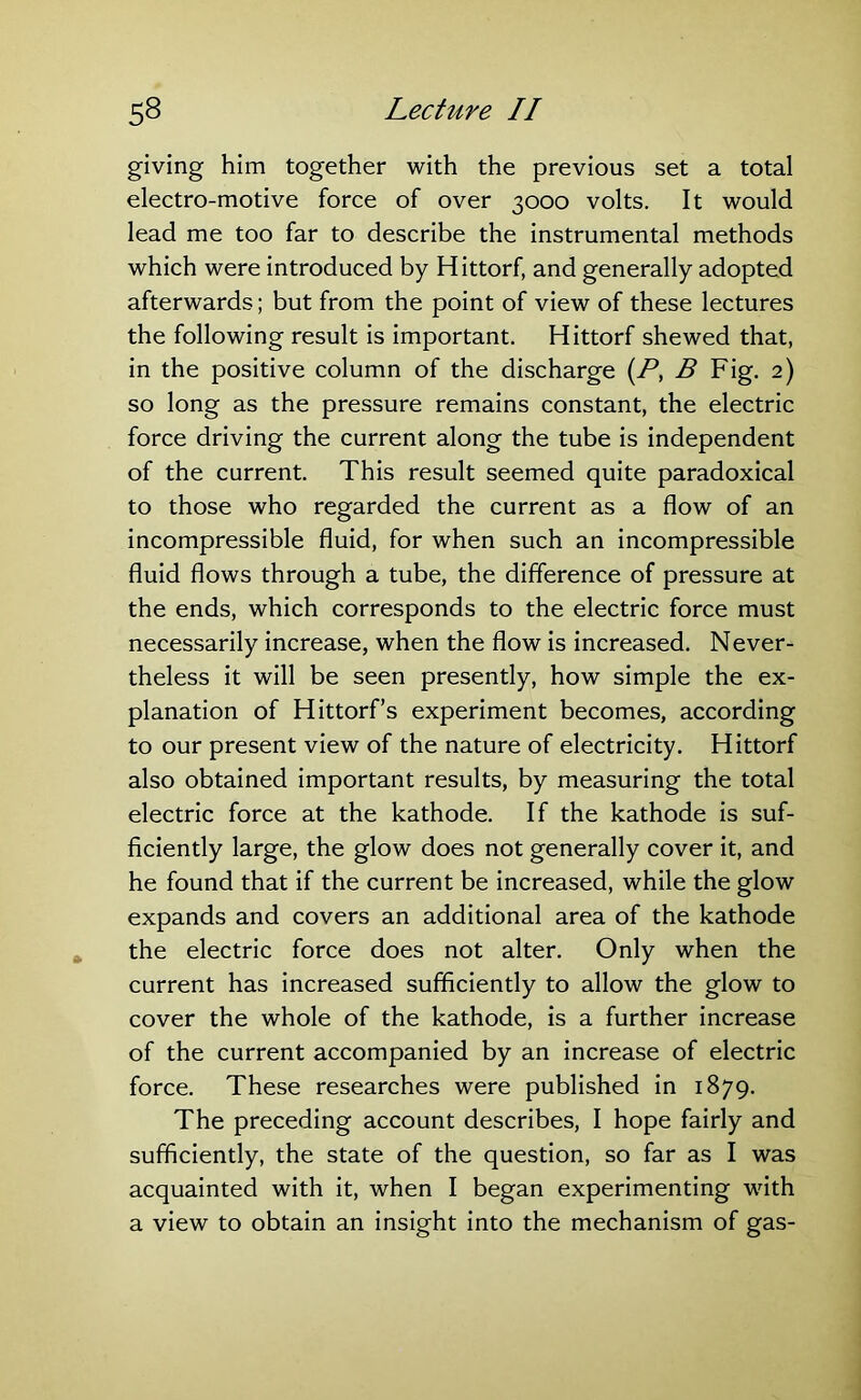 giving him together with the previous set a total electro-motive force of over 3000 volts. It would lead me too far to describe the instrumental methods which were introduced by Hittorf, and generally adopted afterwards; but from the point of view of these lectures the following result is important. Hittorf shewed that, in the positive column of the discharge (P, B Fig. 2) so long as the pressure remains constant, the electric force driving the current along the tube is independent of the current. This result seemed quite paradoxical to those who regarded the current as a flow of an incompressible fluid, for when such an incompressible fluid flows through a tube, the difference of pressure at the ends, which corresponds to the electric force must necessarily increase, when the flow is increased. Never- theless it will be seen presently, how simple the ex- planation of Hittorf’s experiment becomes, according to our present view of the nature of electricity. Hittorf also obtained important results, by measuring the total electric force at the kathode. If the kathode is suf- ficiently large, the glow does not generally cover it, and he found that if the current be increased, while the glow expands and covers an additional area of the kathode the electric force does not alter. Only when the current has increased sufficiently to allow the glow to cover the whole of the kathode, is a further increase of the current accompanied by an increase of electric force. These researches were published in 1879. The preceding account describes, I hope fairly and sufficiently, the state of the question, so far as I was acquainted with it, when I began experimenting with a view to obtain an insight into the mechanism of gas-