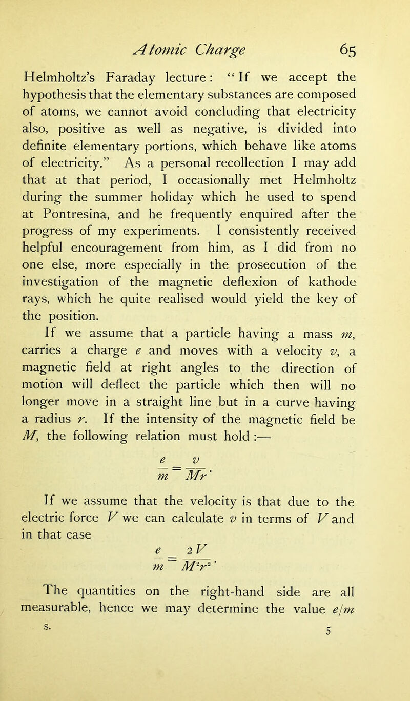 Helmholtz’s Faraday lecture: “If we accept the hypothesis that the elementary substances are composed of atoms, we cannot avoid concluding that electricity also, positive as well as negative, is divided into definite elementary portions, which behave like atoms of electricity.” As a personal recollection I may add that at that period, I occasionally met Helmholtz during the summer holiday which he used to spend at Pontresina, and he frequently enquired after the progress of my experiments. I consistently received helpful encouragement from him, as I did from no one else, more especially in the prosecution of the investigation of the magnetic deflexion of kathode rays, which he quite realised would yield the key of the position. If we assume that a particle having a mass m, carries a charge e and moves with a velocity v, a magnetic field at right angles to the direction of motion will deflect the particle which then will no longer move in a straight line but in a curve having a radius r. If the intensity of the magnetic field be M, the following relation must hold :— e v m Mr' If we assume that the velocity is that due to the electric force V we can calculate v in terms of V and in that case 2F m M~r2 ’ The quantities on the right-hand side are all measurable, hence we may determine the value ejm s. 5