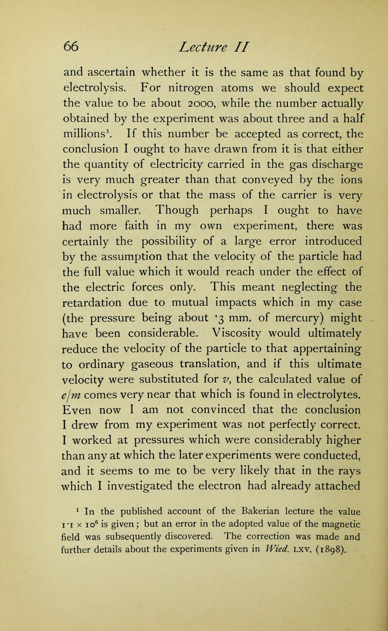 and ascertain whether it is the same as that found by- electrolysis. For nitrogen atoms we should expect the value to be about 2000, while the number actually obtained by the experiment was about three and a half millions1 * * *. If this number be accepted as correct, the conclusion I ought to have drawn from it is that either the quantity of electricity carried in the gas discharge is very much greater than that conveyed by the ions in electrolysis or that the mass of the carrier is very much smaller. Though perhaps I ought to have had more faith in my own experiment, there was certainly the possibility of a large error introduced by the assumption that the velocity of the particle had the full value which it would reach under the effect of the electric forces only. This meant neglecting the retardation due to mutual impacts which in my case (the pressure being about '3 mm. of mercury) might have been considerable. Viscosity would ultimately reduce the velocity of the particle to that appertaining to ordinary gaseous translation, and if this ultimate velocity were substituted for v, the calculated value of ejm comes very near that which is found in electrolytes. Even now I am not convinced that the conclusion I drew from my experiment was not perfectly correct. I worked at pressures which were considerably higher than any at which the later experiments were conducted, and it seems to me to be very likely that in the rays which I investigated the electron had already attached 1 In the published account of the Bakerian lecture the value 1 - i x io6 is given; but an error in the adopted value of the magnetic field was subsequently discovered. The correction was made and further details about the experiments given in Wied. lxv. (1898).