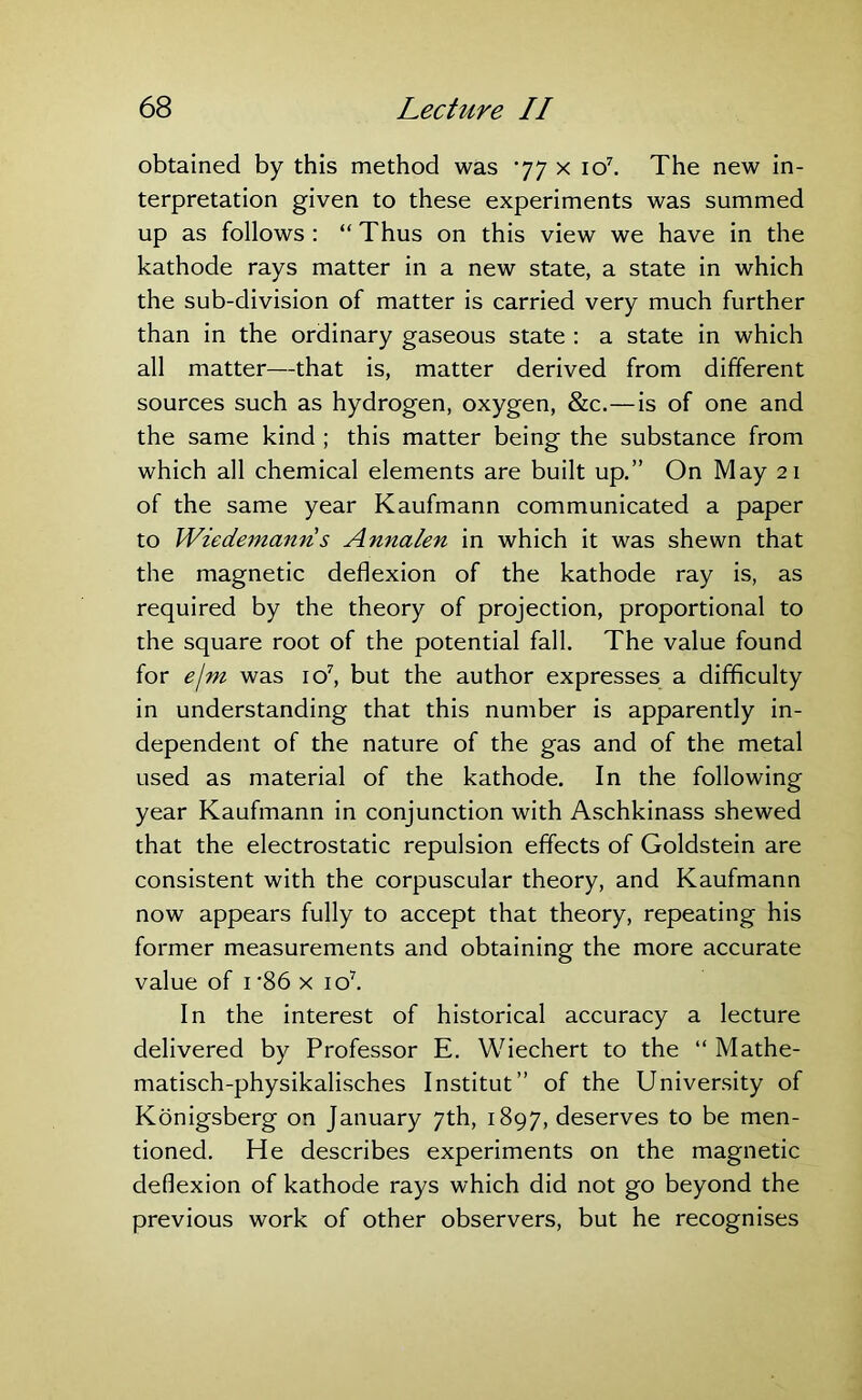 obtained by this method was *77 x io7. The new in- terpretation given to these experiments was summed up as follows : “ Thus on this view we have in the kathode rays matter in a new state, a state in which the sub-division of matter is carried very much further than in the ordinary gaseous state : a state in which all matter—that is, matter derived from different sources such as hydrogen, oxygen, &c.—is of one and the same kind ; this matter being the substance from which all chemical elements are built up.” On May 21 of the same year Kaufmann communicated a paper to Wiedemann s Annalen in which it was shewn that the magnetic deflexion of the kathode ray is, as required by the theory of projection, proportional to the square root of the potential fall. The value found for e\m was io7, but the author expresses a difficulty in understanding that this number is apparently in- dependent of the nature of the gas and of the metal used as material of the kathode. In the following year Kaufmann in conjunction with Aschkinass shewed that the electrostatic repulsion effects of Goldstein are consistent with the corpuscular theory, and Kaufmann now appears fully to accept that theory, repeating his former measurements and obtaining the more accurate value of 1 '86 x io7. In the interest of historical accuracy a lecture delivered by Professor E. Wiechert to the “ Mathe- matisch-physikalisches Institut” of the University of Konigsberg on January 7th, 1897, deserves to be men- tioned. He describes experiments on the magnetic deflexion of kathode rays which did not go beyond the previous work of other observers, but he recognises