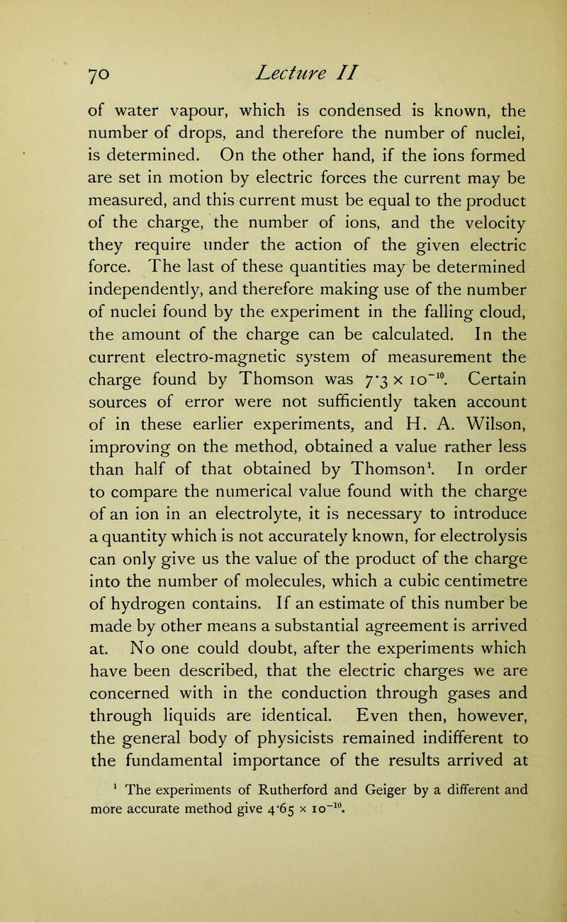 of water vapour, which is condensed is known, the number of drops, and therefore the number of nuclei, is determined. On the other hand, if the ions formed are set in motion by electric forces the current may be measured, and this current must be equal to the product of the charge, the number of ions, and the velocity they require under the action of the given electric force. The last of these quantities may be determined independently, and therefore making use of the number of nuclei found by the experiment in the falling cloud, the amount of the charge can be calculated. In the current electro-magnetic system of measurement the charge found by Thomson was 7'3 x io-10. Certain sources of error were not sufficiently taken account of in these earlier experiments, and H. A. Wilson, improving on the method, obtained a value rather less than half of that obtained by Thomson1. In order to compare the numerical value found with the charge of an ion in an electrolyte, it is necessary to introduce a quantity which is not accurately known, for electrolysis can only give us the value of the product of the charge into the number of molecules, which a cubic centimetre of hydrogen contains. If an estimate of this number be made by other means a substantial agreement is arrived at. No one could doubt, after the experiments which have been described, that the electric charges we are concerned with in the conduction through gases and through liquids are identical. Even then, however, the general body of physicists remained indifferent to the fundamental importance of the results arrived at 1 The experiments of Rutherford and Geiger by a different and more accurate method give 4‘65 x io-10.