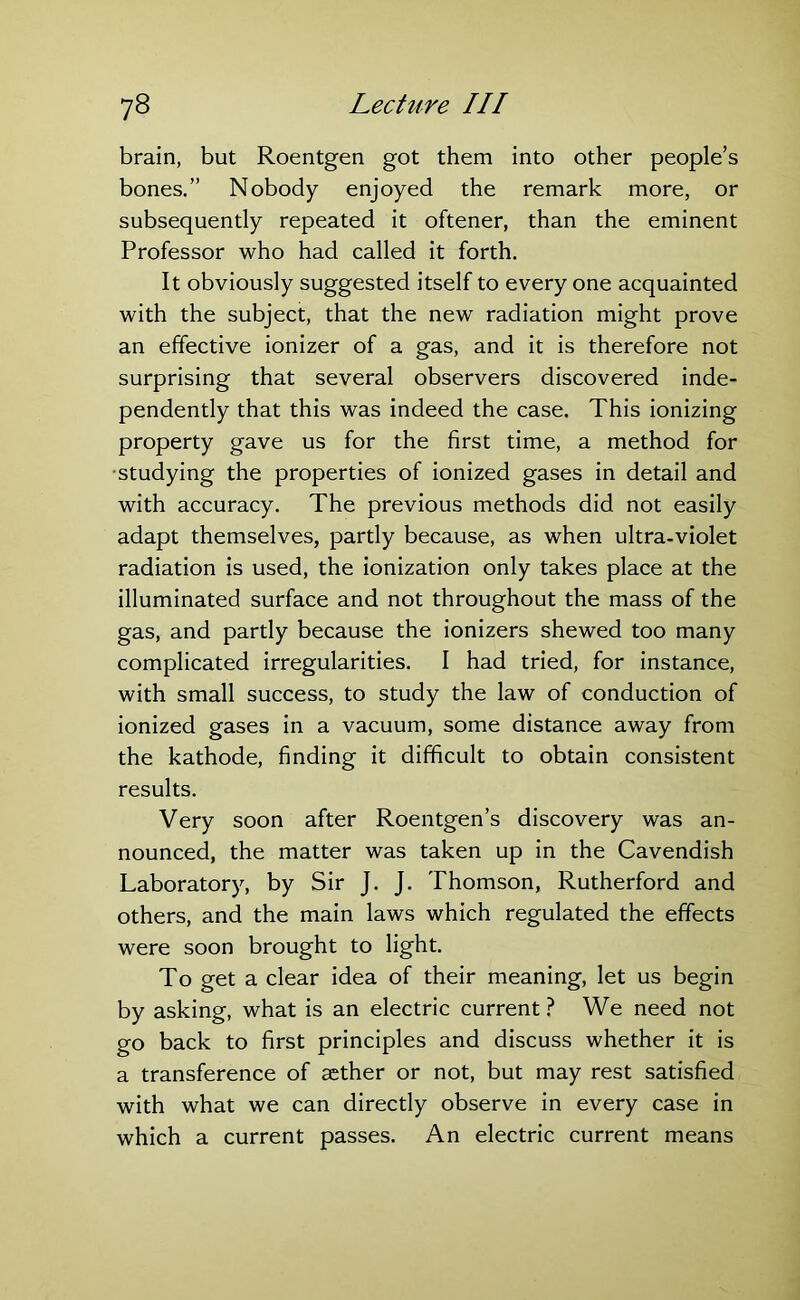 brain, but Roentgen got them into other people’s bones.” Nobody enjoyed the remark more, or subsequently repeated it oftener, than the eminent Professor who had called it forth. It obviously suggested itself to every one acquainted with the subject, that the new radiation might prove an effective ionizer of a gas, and it is therefore not surprising that several observers discovered inde- pendently that this was indeed the case. This ionizing property gave us for the first time, a method for •studying the properties of ionized gases in detail and with accuracy. The previous methods did not easily adapt themselves, partly because, as when ultra-violet radiation is used, the ionization only takes place at the illuminated surface and not throughout the mass of the gas, and partly because the ionizers shewed too many complicated irregularities. I had tried, for instance, with small success, to study the law of conduction of ionized gases in a vacuum, some distance away from the kathode, finding it difficult to obtain consistent results. Very soon after Roentgen’s discovery was an- nounced, the matter was taken up in the Cavendish Laboratory, by Sir J. J. Thomson, Rutherford and others, and the main laws which regulated the effects were soon brought to light. To get a clear idea of their meaning, let us begin by asking, what is an electric current? We need not go back to first principles and discuss whether it is a transference of aether or not, but may rest satisfied with what we can directly observe in every case in which a current passes. An electric current means