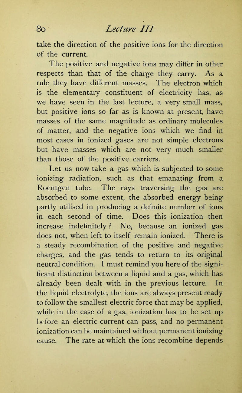 take the direction of the positive ions for the direction of the current. The positive and negative ions may differ in other respects than that of the charge they carry. As a rule they have different masses. The electron which is the elementary constituent of electricity has, as we have seen in the last lecture, a very small mass, but positive ions so far as is known at present, have masses of the same magnitude as ordinary molecules of matter, and the negative ions which we find in most cases in ionized gases are not simple electrons but have masses which are not very much smaller than those of the positive carriers. Let us now take a gas which is subjected to some ionizing radiation, such as that emanating from a Roentgen tube. The rays traversing the gas are absorbed to some extent, the absorbed energy being partly utilised in producing a definite number of ions in each second of time. Does this ionization then increase indefinitely ? No, because an ionized gas does not, when left to itself remain ionized. There is a steady recombination of the positive and negative charges, and the gas tends to return to its original neutral condition. I must remind you here of the signi- ficant distinction between a liquid and a gas, which has already been dealt with in the previous lecture. In the liquid electrolyte, the ions are always present ready to follow the smallest electric force that may be applied, while in the case of a gas, ionization has to be set up before an electric current can pass, and no permanent ionization can be maintained without permanent ionizing cause. The rate at which the ions recombine depends
