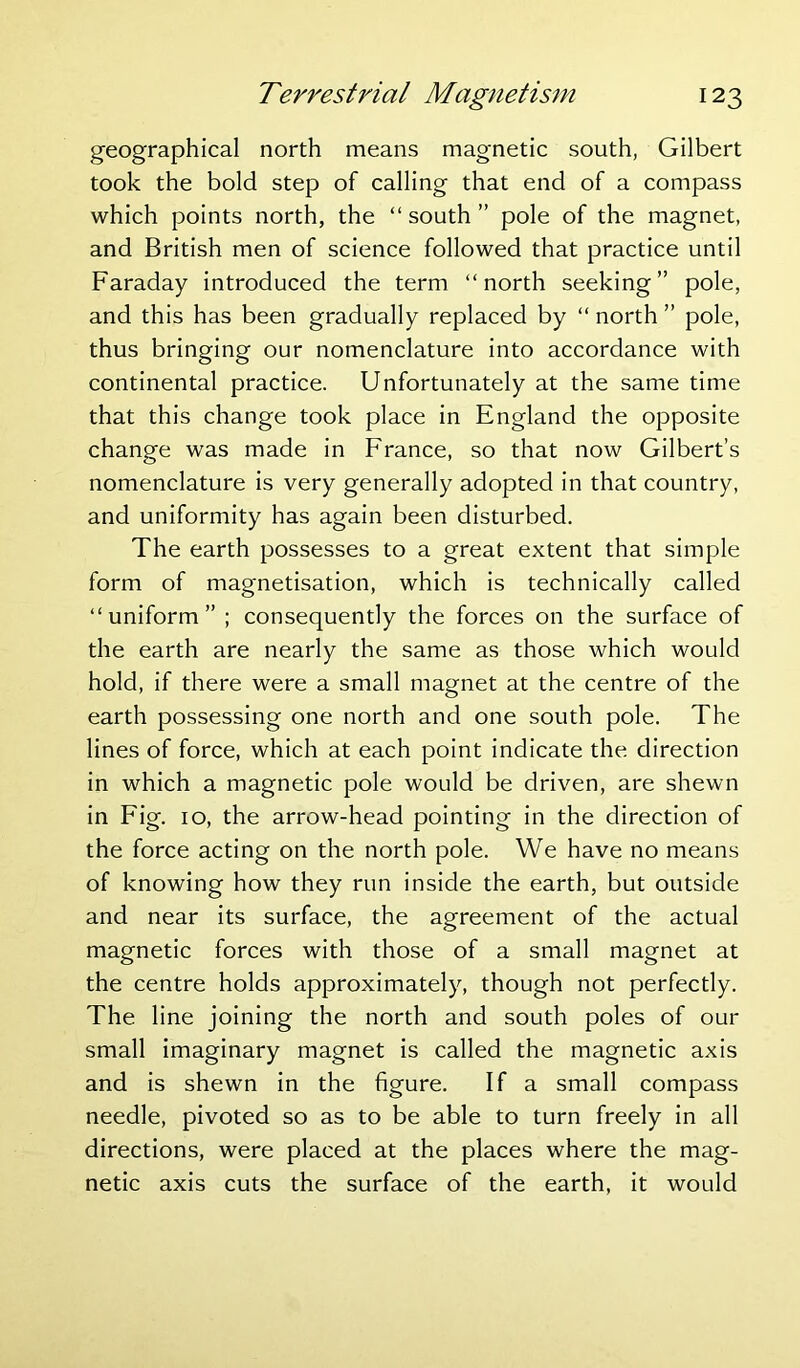 geographical north means magnetic south, Gilbert took the bold step of calling that end of a compass which points north, the “ south ” pole of the magnet, and British men of science followed that practice until Faraday introduced the term “north seeking” pole, and this has been gradually replaced by “ north ” pole, thus bringing our nomenclature into accordance with continental practice. Unfortunately at the same time that this change took place in England the opposite change was made in France, so that now Gilbert’s nomenclature is very generally adopted in that country, and uniformity has again been disturbed. The earth possesses to a great extent that simple form of magnetisation, which is technically called “uniform” ; consequently the forces on the surface of the earth are nearly the same as those which would hold, if there were a small magnet at the centre of the earth possessing one north and one south pole. The lines of force, which at each point indicate the direction in which a magnetic pole would be driven, are shewn in Fig. 10, the arrow-head pointing in the direction of the force acting on the north pole. We have no means of knowing how they run inside the earth, but outside and near its surface, the agreement of the actual magnetic forces with those of a small magnet at the centre holds approximately, though not perfectly. The line joining the north and south poles of our small imaginary magnet is called the magnetic axis and is shewn in the figure. If a small compass needle, pivoted so as to be able to turn freely in all directions, were placed at the places where the mag- netic axis cuts the surface of the earth, it would